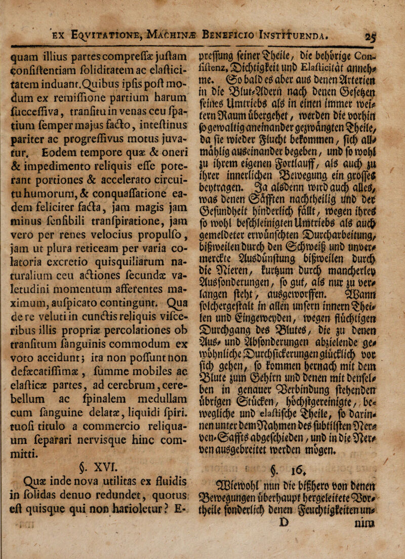 quam illius partes compreife juftam confiftentiam foliditatemac elaftici- tatem induant.Quibus ipfis poft mo- dum ex remiffione partium harum fuccefliva, tranfiminvenasceufpa- tium fempermajusfatfto, inteftinus pariter ac progreffivus mocus juva- tur, Eodem tempore quae & oneri & impedimento reliquis effe pote- rant portiones & accelerato circui- tuhumorum,& conquaffatione ea- dem feliciter fa<fta, jam magis jam minus fenfibili tranfpiratione, jam vero per renes velocius propulfo, jam ut plura reticeam per varia co- latoria excretio quisquiliarum na- turalium ceu aebiones fccundae va- letudini momentum afferentes ma¬ ximum, aufpicato contingunt. Qua de re veluti in cun&is rejiquis vifce- ribus illis propriae percolationes ob tranfitum ftnguinis commodum ex voto accidunt; ita non poffunt non defaecatiffimae, fumme mobiles ac elafticat partes, ad cerebrum,cere¬ bellum ac Ipinalem medullam cum fanguine delatae, liquidi fpiri, tuoli titulo a commercio reliqua- um feparari nervisque hinc com- mitti. pteffung feimQfyeite/ bie beborige Con- iiftenz, Sid)ttgfcif unb EMicifdt anneb* me. @0 baib eg abet aug benen Sirteticn in Die 93iui*5fberri nad) benen ©efefjen fetneg Utiuucbg a(g in einctl immer mU fern 9laum fibergebef / merben bie eorbirt fogcmaftiganefnanbergejmangten^beile, bn fie mieber glucbf befommen, ftcfj all* mablig augeinonber begeben / unb fo tool)! $u itjvem eigenen gortlaujf, alg aucf) pt i[)ter tnnetlicben $3emegung ein geojfes bepf ragen. 3a aigbenn mttb aucf; alleg, mag benen @5}fcen nad)tl)eiiig tinb bee ©efunbbeif binberlid) fallf, megen i&retf fo mol)l befcbieintgfen Unittiebg aig auefr gemelbetet etmunfebten ©urebatbeifung, bifmeiienburcf) ben ©djmetf unb unoew merefte 5lugbunjtung bifjmeiien burdj bie ?)ttereii/ furburn butcb mandjetlep Slugfonberungen, fo guf, a(g nut ju eer# iangen jle!)t, auggemotffen. Sftjann folcbergejialt in alien unfern innern^bei* len unb ©ngemepben, megen fludjtigen ©utebgang beg SBluteg/ bie ju benen 2fug« unb Sfbfonberungen abjielenbe ge# mbbniicbe ©urcbficferungenglucfiidb 00c fid) geben, fo fommen bernadb mic bent QMute jum @el)irn unb benen tnit benfel# ben in genauet SBerbinbung ftebenben ubrtgen ©tuefen, b&tbfeeveinigfe,, be* megliebe unb ekftifcbe §beile, fo bavin* nen unfer bem^Rabmen beg fubtiijfen ?Rew ben*@afftg abgefcbieben / unb in bie SRer* benauggebreitef merben mogen. §. XVL Quae inde nova utilitas ex fluidis In fblidas denuo redundet, quotus eft quisque qui non harioletur ? E- §. i6f ®iemo()i nun bie bifbero bon benen S3emegungen uberbaupf bergefeifete'Sor* tbeiie fonbevlief) benen geucbfigfeifen un* D nira