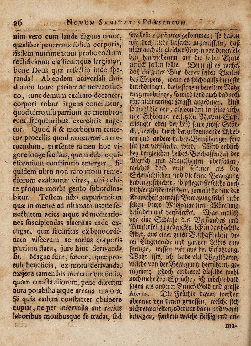 nim vero cum laude dignus cruor, quxlibet penetrans folida corporis, iisdetn nutrimentum probe coelum reflificatum elafticumque largiatpr, Bone Deus qua refedlio inde fpe- randa! Ab eodem univerfali flui- v - dat um fonte pariter ac nerveo fuc- co, tunc demum exaltato decenter, corpori robur ingens conciliator, quod ultro ufu partium ac membro- rum frequentibus exercitiis auge- tur. Quod fi Sc morborum tente- tur proceliis quod tamenrarius me- tuendum, prxfente tamen hoc vi- gore longe facilius, quam debile qui- efcentium conftitutio emerget, fi- quidem ultro non raro m'otu reme- diorum exaltantur vires, ubi debi¬ te proque morbi genio fubordina- bitur. Teftem iiflo experientiam qux in mente ad ultimam usque fe- nedlutem acies atque admeditatio- nes fuscipiendas alacritas inde ex- urgat, qux fecuritas etebeneordi- nato vifcerum ac totius corporis partium flatu, jure hinc derivanda fit. Magna funt, fateor, qux pro- tuli beneficia, ex motu derivanda, hiajora tamen his meretur encomia, quam cundla aliorum, pene dixerim aura potabilia atque arcana majora. Si quis eadem conftanter obtinere cupiat, neper intervalla aut rarius laboribus motibusque fe tradat, fed ferg£cibeg jit flatten gefomnien; fo babeti tun: bocf ntcbt Utfacbe ju jtuetjfclR/ tag nif[)t aud) em g(ctcf>ec tliutsen eon tenenfeh ben bmnncterum auf tie fefien §f)d(e juvucf fallen (elite, ©enn iji eg teal) tv tag cln guteg QSiut tenen fejien ^l)etlen teg Covpetg / voenn eg folobe aufg inntgfte tuvcbtringet, tie befiene jubetettete 9lab* rung tnit btinge; fo roitt iljne aucb taturd) due md)f geringe itxafft angetegen. lint fotuobl button, algoonten in feme xid)*, tige frbobung oetfe|ten $ftetoen<©afff erlanget eben ter £eib feme gtojfe ©tat# cfe, tuelcbe turd) tarjufommente $!vbci> ten unt antere £etbeg/33ettiubungen fort fur fort betfidtcfet tuitt. <2£irt entlicb beg tetglefd)en £dbeg>Q3efd)affenbdt ter ‘tOknfcb mit £rancfbdten uberfalfcn f tuddjee tod) toeit fdtenet alg beg <Sd)tudd)lteben unt tie feme Q3eroegung baben,gefcbiebet, fo pflegcn fie folcfie aud) letcbferpubenumten > jumaljl ta fine ter ^vancfbdtgemdffe $3etuegung fdbfi ntd)t fclteti terer ‘JDlettcamenfen iburcfmig befortertunt oerftdrcfet. QiBaes entiidi uor eine ©djdtfe teg Q3er(lantcg unt Sftuntctfeit ju gctencfen, big in tag l)bd;fte Slltet/ aug emergutmSSefdjaffenbeit te# ret C'tngerocgte unt gantjen £dbeg ent# fpringe, roiffen wit atig ter ©fab rung. SBabr iffg/ id) babe oiet <3Bob!tbateu/ tueld)e ton ter 53etuegung berrubven, ge* tubmef; jetocb gertienet tiefdbe n>ol>( nocbmebt'£ob#©prudbe/ id) mocbtebalt fagett alg antercr §dncfr©olt unt gtoffe Arcana, ©ie §t'ttd)ie baton roetben abet nut bon tenen genoffen, tuelcbe ficb ntdbi ettua fclteti/ oternut tann unt roann betuegen, fontevu iudd;e fietgtg unt an# ma-