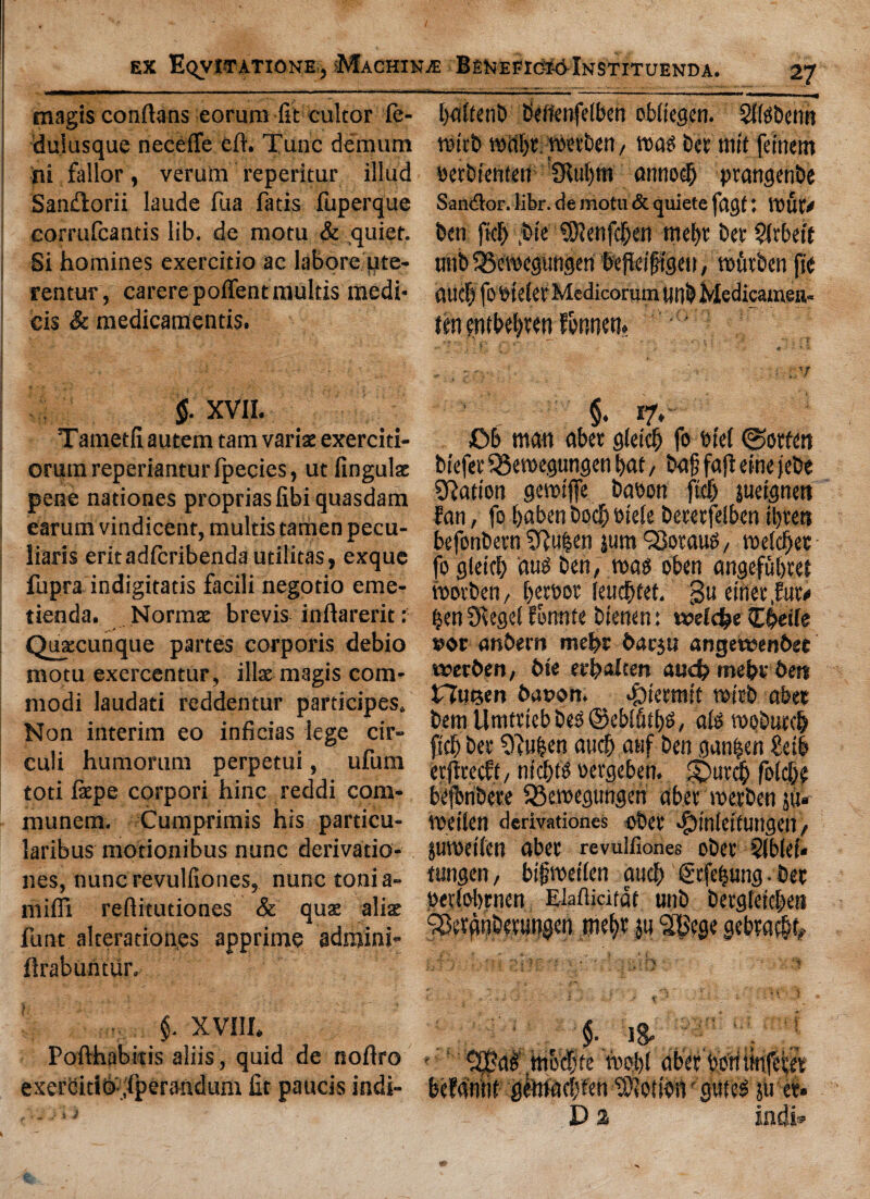 magis conftans eorura fit cultor fe- duiusque neceffe eft. Tunc demum ni fallor, verurn reperitur illud San&orii laude fua fatis luperque corrufcantis lib. de mom & quiet. Si homines exercitio ac labore pte- rentur, carerepoftentmultis medi- cis & medicamentis. $. XVII. Tametfiautem tarn van's exerciti- orum reperiantur fpecies, ut finguls pene nationes propriaslibi quasdam earum vindicent, multis tamen pecu¬ liars eritadfcribendautilitas, exque fupra indigitatis facili negotio erne- tienda. Norms brevis inftarerit: Quscunque partes corporis debio motu exercentur, ills magis com- modi laudati reddentur participes. Non interim eo inficias lege cir» culi humorum perpetui, ufum toti fepe corpori hinc reddi com- munem. Cumprimis his particu- laribus motionibus nunc derivatio- nes, nuncrevulfiones, nunc tonia- miffi reftitutiones & qux alis funt alteration.es apprime adminj- ftrabuntiir. §. XVIII. Pofthpbitis aliis, quid de noftro exerbitio ;Iperandum fit paucis indi- i j I)«ItenE> beffenfelben obliegen. Sftobenn roicbmabt.roevben, tt>asbetniitfeinem petbienten CKuI>m anno# ptangenbe Sandlor. libr. de motu & quiete fagf: tout* ben fief) ,bte SOlenfcben mebt bet §ftbeit unb 33cmegungen fefletftgcit, mfttben fte ftucfj fotneierMcdicorum unb Medicamen- tm entbebwn f&nnctt. ... ■' ; r •' *“ ' ‘ . i ‘ §• *7*' Cb matt abet gfetcb fo trtel gotten btefev 53emegungen bat, baf faft eine jebe ^Ration gemtffe baoon ftd) juergnett fan, fo baben bodb oteie betetfelben ibrett befonbetn Sftuben jum Q3otauO, melcber fo glettb auo ben, mao oben angefubtet motben t betbot |eud)tet. gu einetfutv ben 5Xegel fotmfe bienen: tvefdbe (Ebetle anbern mebt baeju angewoenbet tverben, bte ecfialten aud? me&rbett Hutjen bax>on. ^ttetmit vetch abet bent Umttteb beo ©ebifitbo, als mobutcb jtcb bet 9?uben attcb atif ben gunmen ?etb etjicecft, niebto eergeben. ft>ut$ folcbe bejbribete 33emegungen abet metben ju« metlcn derivationes obet dfjinteitungen, jumeilen abet revulfiones obet 51bleE« tnngen, bifmetlen aucb €tfefjung.bet betfobrnen EMiatdt unb betgtetcben SSergnbetungen mebt ju SBege gebtacbk $•. '18- . ‘‘j r r ^BaO mo$te mob! abet boti iitifetet beMntit gteaebten Motion gitteo jit et- D % indi*