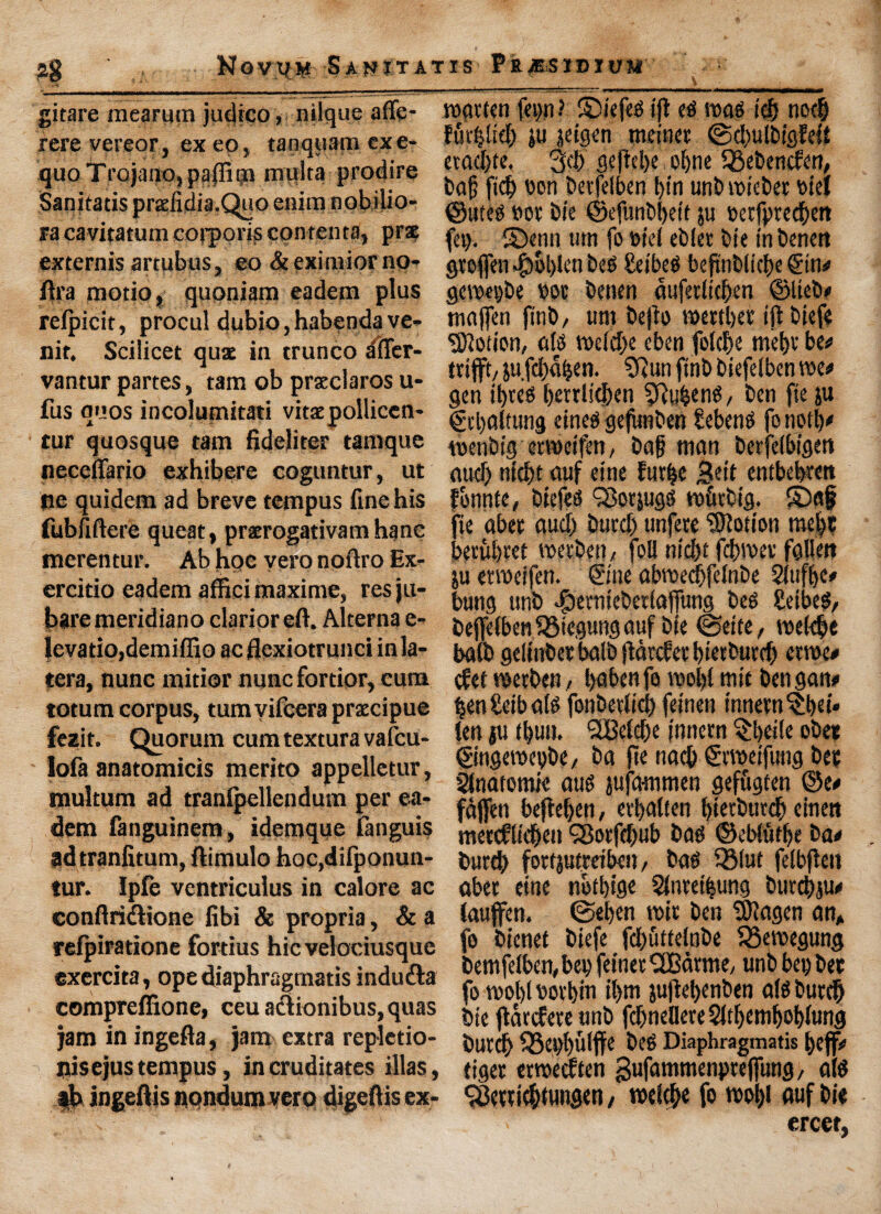 ?8 Novit# S A Jf IT AT IS PlU&SIDIUM gitare mearum judico, nilquc affe- rere vereor, ex eo, tanquam cxe- quo Trojano, paffipt multa prodire Sanitatis prxfidia.Quo enim nobijio-: ra cavitatum corporis conrcnta, prse externis artubus, eo &eximiorno- ftra motio, qupniam eadem plus relpicit, procul dubio, habenda ve- nit. Scilicet qua in trunco afler- vantur partes, tain ob prxclaros u- fus nuos incolumitati vitxpollicen- tur quosque tarn fideliter tamque neceffario exhibere coguntur, ut ne quidem ad breve tempus fine his fubfiftere queat, prxrogativam hane merentur. Ab hpc vero noftro £x- ercitio eadem affici maxima, resju- baremeridiano clarioreft. Alterna e- levatio,demiffio ac flexiotrunci inla- tera, nunc mitior nunc fortior, cum totum corpus, turn vifcera prxcipue fezit. Quorum cum textura vafcu- lofa anatomicis merito appelletur, multum ad tranfpellendum per ea¬ dem fanguinem, idemque fanguis ad tranfitum, ftimulo hoc,difponun- tur. Ipfe ventriculus in calore ac conftridlione fibi & propria, & a refpiratione fortius hie velociusque exercita, ope diaphragmatis indu&a compreffione, ceuactionibus,quas jam in ingefla, jam extra replctio- nisejus tempus , in cruditates illas, lb ingeftis nondumvero digeftis ex- roavten fn>n? SMefed iji ets road id) nod) fuv^lid) ju jeigen metner @d)ulbig?efi etad)te, 3d) gejtd)e obne SBebencfcn, bag fid) bon betfelben bin unb roicber bid ©uted bor bie ©efunbbeit ju t>etfpted)en fey. £)enn titn fo bid eblet bie in benen gtofien ^)ol)lcn bed Seibed beftnbltcbe ©n# geroepbe bot benen dufetlicgen ©Iteb# maffen finb, urn befit) n>ettl>er ijtbiefe Motion, alts roe(d)e eben fofcf>e met)v be# ttifft/jufdtdijen. ?Runfinbbiefelbenroe# gen ibted berrlic&en 9h$enS/ ben fie ju ©baltung eined gejunben Sebend fo noil)# roenbig etroeifen, bag man berfdbigett aud) ttid)t auf eine futfje j&eit entbebtett fbnnte, biefed SSotjugd ro&tbig. £)a§ fie abet aud) burd) unfete ‘©lotion me|c becubret roevbcn, foil nid>t febroet fallen ju etroeifen. ©ne abroedjfdnbe Slufge# bung unb <&emtebedaffung beg £eibed, beffelbeti^Siegung auf bie ©eite, roeldje baft) gelittbet balb {tanfet btetburd) etroe# cfet roetben, l>aben fo roobl mit ben gan# $en£eibald fonbetlid) feinen innetn^bei* ten ju tbun. SSMdte t'nnetn §beile obee ©ngeroepbe, ba fie nacb ©roeifung bet 2tnafomie aud jufammen geffigten ©e# fdjfen bejieben, etbalten bietburdb einen metcflidben 38otfdjub bad ©ebludje ba# burd) fortjutrribeu, bag QMut felbjlen abet eine nbfbige Slnteifeung butdjju# iauffen. ©eben roit ben ©lagen an* fo bienet biefe fd)iittdnbe fgeroegung bemfdbcn, bet? feinet iXBdtme, unb bet) bet fo roobl whin il)m jujiebenben alSburdg bie ftatcfereunb fd)ndlete2ltbcmboblung butdb Q3ei)bulffe beg Diaphragmatis bejf# tiger etroedfen ^ufammenpreffung, aid <j8ettid)tuiigen / rodebe fo rool)i auf bie ercer.