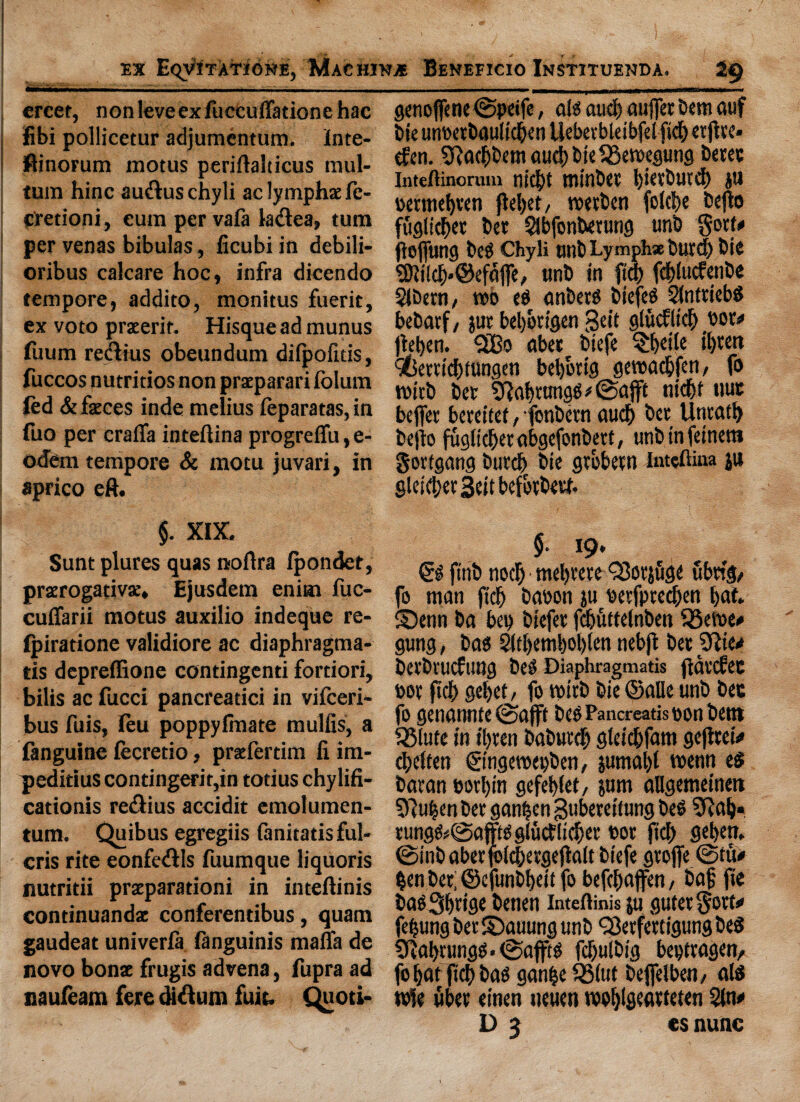 ercet, nonleveexfuccuffationehac fibi pollicetur adjumentum. Inte- ftinorum motus periftalticus mul- tum hinc au&uschyli ac lymphs le- cretioni, cum per vafa ladea, turn per venas bibulas, ficubi in debili- oribus calcare hoc, infra dicendo tempore, addito, monitus fuerit, ex voto prseerir. Hisqueadmunus (uum rectus obeundum difpofitis, fuccos nutritios non praeparari fblum led & feces inde melius feparatas, in fuo per craffa inteftina progreffu,e- odern tempore & motu juvari, in aprico eft. §. XIX. Sunt plures quas noftra fpondet, prerogative. Ejusdem enirat fuc- cuffarii motus auxilio indeque re- Ipiratione validiore ac diaphragma- tis depreflione contingenti fortiori, bilis ac fucci pancreadci in vifceri- bus fuis, leu poppylmate mulfis, a fanguine fecretio, prefertim fi im- peditius contingent,in totius chylifi- cationis rediius accidit cmolumen- tum. Quibus egregiis fanitatisful- cris rite eonfetftls fuumque liquoris nutritii prxparationi in inteftinis continuandz conferentibus, quam gaudeat univerla languinis mafia de novo bonz frugis ad vena, fupra ad naufeam fere diftum fuit. Quoti- genoffene ©peife, afg and) auffet bent auf bit unoetbaultcben llebetbleibfelfid) erflte* efen. 2ftarf)bem and) bit 33erocgutig betec Inteftinorum nicj)t tninbtt l)t«rbutd) JU oerntebten fleljer, roetben folcfe befto fugiicbet bet Slbfonbetung unb gott# floflung beg Chyli unb Lymph* burd) bie SKtlcb*@efajfe, unb in fta) fcblucfenbe SJbetH/ rob eb anbetg biefeg Sfnttiebg bebarf / jut bebotigen geit giitcfltcb you jleben. “2Bo abet biefe §ljei(e il)tett 9(5etttd)fungen bebottg geroacbfeti/ fo roitb bet $ftabtungg*©ajft nidjf uut beffet bcreitef, fonbetn aucb bet Untati) befio fugiicbet abgefonbett, unbtnfemera got (gang butcb bie gtobetn Inteftina ju gleid;etBcitbefotbetf. $. 19. €g ftnb nod) niel)tete Q3otjuge ttbng/ fo man fid) baoon ju Petfpred)en bat. Senn ba bet) biefet fdjuttelnben $5eroe# gung, bag 2(d)emi)0l)(en nebft bet 2Rte* betbtucftmg beg Diaphragmatis fidtcfee pot ftd> getjet / fo roitb bie ©alle unb bee fo genannte@a(ft beg Pancreatispon bent ^Slute in »bten babutdp gleicbfam gefitew tbeften ©ngeroepben, jumal)t roenn eg batan potl)tn gefeblet/ jum allgemeinen 9}uben bet ganben Bttbereifung beg 5Rab« rungg*©aftgglutf liefer Pot fid) geben. ©inbaberfolcfergeflalt biefe gtofie ©tit# ben bet; ©efunbfeit fo befebaffen, baf fie ttagS^ttse benen inteftinis ju gutetgort# febung bet ©auung unb Qkrfetttgung beg SRabningg • ©afftg fcbulbig bepttagen, fo bat fid) bag ganbe 33(ut beffelben/ aid rofe fiber einen neuen roobigeatteten 2(n# D 3 es nunc