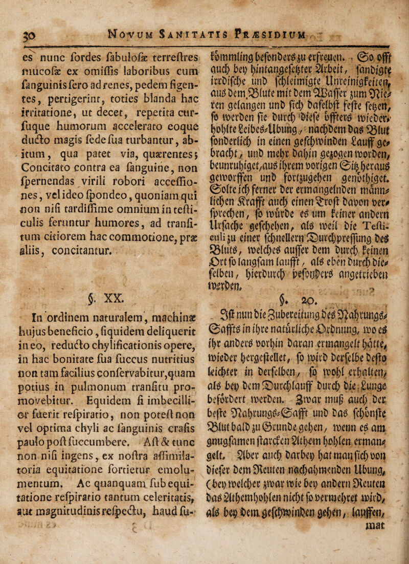|0 Novum San it es nunc fordes fabulofk terredres mucofe ex omiffis laboribus cum fanguinisfero adrenes, pedem figen- tes, pertigerint, tocies blanda hac irritatione, ut decet, repetita cttr- fuque humorum accelerato eoque du£io magis fedefua turbantur, ab- itum, qua patet via, queerentes; Concitato contra ea {anguine, non {pernendas viriii robori acceffio- nes, vel ideo (pondeo, quoniamqui non ni(i tardillime omnium in tedi- culis feruntur humores, ad tranli- tum ckiorem hac commotione, prac aliis, concitantur. §. XX. In ordinem naturalem, machine hujus beneficio, fiquidem deliquerit ineo, reduclo chylificationisopere, in hac bonitate fua fuccus nutritius non tarn facilius confervabitur,quam potius in pulmonum tranfitu pro- movebitur. Equidem fi imbecilli- ot faerit refpiratio, non potednqn vel optima chyli ac languinis crafis paulo pod fuccumbere. Ad & tunc non nift ingens, ex nodra affimila- toria equitatione lortietur emolu- mentum. Ac quanquam fub equi¬ tatione refpiratio tantum celeritatis, aut magnitudinis relpctfiu, haud fu- tis Presidium fbmmling befonbettf $u etfveucn. . ©o offf Mid) bet) bmtangefeijstec^ibeit, [anbigt* tobifdje unb [cbletmtgfe Umimstdwf, dug bem.33fufe nut bem SBajfet jum %liO ten getangen unb fid) bafelbft fefie fe^ert, fe tperben fie buvd) ‘biefe offtetg tpiebert bobfte SeibeMIbung,, nacbbem bag SStut fonbetlicf) t'n etnen gefcbwmben fiauffgee bracbt, unb mel)r baf)tn gejogen toorben, beuntubigef/dus tt)vem oovigen ©i| betduS getporffen unb fortjugeben genotbiger. ©o(fe id) fcrner bet’ ertnangetoben tndnn* ficben &'rafft aud) etnen 3:to)t baoon set# fpvccben, fo tpurbe es urn feinet anbern Utfae|e gefci)el)en, ate tpeii bie Tefti- culiju etnet fcbneUern ©uecbpteffung bets SMute, toefd)eg duffer bem buvcb fetneti Crtfolangfamlaujft/ ate ebenburdfbie# felbeti, bietbueeb befooled angediebeu spivben, ,, RO. Si? nun bie Buberettung b'etS 3}a[)t‘ung^ ©affte in il)fe natudicbe 0rbmmg, too e$ ibe fiubets porbin baton erutdngcK bake, tPieber bevgejkllef, fo tpivb berfelbe befio (eicbtet tu betfelben,/ fo tpobl eibaiictt/ ate bet) bcra©urel)(auff burcb bie, £ungo beforbert tperben. Stoat muff auclj ber befte 5?al)tungfc©afft unb boo fcl)bnfie 5Mtst bate ju ©cunbe geben, tpeon ef am gnugfamen jlavcfcn 2ltl)«u boI)l?ii ermam? geld Slbee ducb batbet) bat man fid) oon biefet bent SReuten naebabmeuben llbung, (bet) toe!d)er par tpte bet) attbem Dieuten bao 2ltl)em[)ol)(en ntebtfoperraebeef tpieb, alo bebt>em.gefeb»inben geben, (aufett/