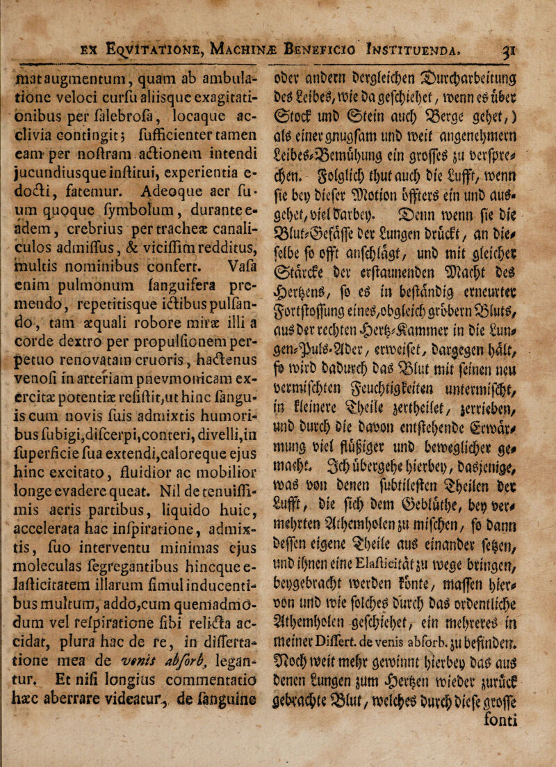 ftiataugmentum, quam ab ambula- tioae veloci curfu aliisquc exagitati- onibils per falebrofa, locaque ac- clivia contingit 5 fufficienter tamen earn per nofiranuadtionem intendi jucundiusqueinftitui, experientia e- dodli, fatemur. Adeoque aer fu- um quoque fymbotum, durante e- adem, crebrius per trachea: canali- culos admiflus, & viciffimredditus, tnultis nominibus confert. Vafa enim pulmonum fanguifera pre- mendo, repeddsque i&ibuspulfan- do, tarn xquali robore mirac illi a corde dextro per propuificnemper- | petuo renovatam cruoris, hadtenus venoii in arteriam pnevmonicam ex- ercittE potendae refiftit,ut hinc fangu- is cum novis fuis admixtis humori- bus fubigi,difcerpi,conteri, divelli,in fuperficie fua extendi,caloreque ejus hinc excitato, fluidior ac mobilior longe evadere queat. Nil de tenuifli- mis aeris partibus, liquido huic, accelerata hac inipiradone, admix¬ tis, fuo interventu minimas ejus moleculas iegregandbus hincquee- ladicitatem illarum fimulinducenti- bus multurn, addo,cum queniadmd- dum vel reipirarione fibi relidla ac- cidat, plura hac de re, in differta- done mea de vtnit ahforb, legan- tur. Et nifi longius commentatio haec aberrare videatui*, de fanguine obct anbetn bergieicben SDuvcbmbeitung €etbcip/vs?ie ba gefcbiebef / toenn ©tod unb ©fein mid) SBergc gcbet,) a(0 einergnugfam tint* tr>etf angenebmem £etbe&35emubung cm groffeS 511 oerfptes* cben. golglid) tt)ut aud) Die £ufff, wcnn fie bet) biefer Motion ojfteto cm unb autf* gdKb Net tTavbev). S>nn roenn fie bie Q3tud@efdjfe her £ungen btueft, an bte« fetbe fo ojft anfebiagf/ unb tnit gteidjes ©tdtefe bet erftmmenben Sftacbt bes 4?er|enS, fo CO in beftdnbig etneudtt gortfioffung cineO/Obgicidi grbbetn SStuts, number rcd)tcn*f)er|^ammcr in bie £un# gcn^uiO*5Jber/ ewetfef, bargegen bdlt/ jo roirb baburej) bao QMuf.tiut feinen new txtmifdjien ^eucbdgfeiten uniemwfdjf/ in heincre §l>etie jettbetief/ serdeben/ unb burd) bie baoon entficbcnbe fitwdr* mung Net flufiger unb bcmeg(id)et ge# mad)~ 3d) ubetgebe bicrbcn, baojenige, wag oon benen fu&dteften Sweden be® Suffr/ bie ftcCt bem ©ebtufbe, bepoer# mebrfen 2(d)cm!)oicn mifc^cri/ fo bantt bcjfcn cigcne $bet(e aus cinanber fe|eit/ unb if)nen cine Elafiicitdt ju nsege bringett/ beogebradjt reetben fonto / majfen l)fer« oon unb roie fotdjeo biird) baO otbentlicbe 2jtl)eml)o(en gefebiebet, ein ttiebreteO in meinec Differt de venis abforb. Jtl bejtnbeil. fftocb weir mebt genn'nnt bietbep bao cm3 benen tungen pit >f)erftc!i tNebet* jurucf gebvaebte $Mut, roelcbe^ bueeb biefe gtojfe fond