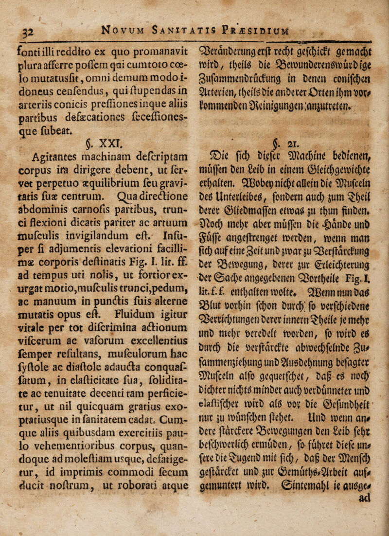 font! illi reddito ex quo promanavit plura afFerre poflem qni cumtoto coe- lo mutatusfit, omni demum modo i- doneus cenfendus, quiftupendasin arteriis conicis preffionesinque aliis pardbus defecationeS feceffiones- que fubeat. §. XXI. Agitantes machinam defcriptatn corpus ira dirigere debent, utfer^- vet perpetuo sequilibrium feugravi- tatis fuse centrum. Qua diredione abdominis carnofis partibus, trun- ci flexioni dicatis pariter ac artuura Hiufculis invigilandum eft.- Infu- per li adjumends elevadoni facilli- ms corporis deftinatis Fig. I. lit. ff. ad tempus ud nolis, ut fortiorex- urgat motio,muIculis trunci, pedum, ac manuum in pundlis fills alterne mutatis opus eft. Fluidum igitur vitale per tot difcrimina atftionum vifcerum ac vaforum excellendus femper refultans, mufculorum hac fyftole ac diaftole adau&a conqualb fatum, in elafticitate fua, folidita- te ac tenuitate decenti tam perficie- tur, ut nil quicquam gradus exo- ptatiusque in fanitatem cadat, Cum- que aliis quibusdam exercitiis pau- lo vehementioribus corpus, quan- doque ad moleftiam usque, dcfatige- tur, id imprimis commodi fecutn ducit noftrum, ut roborad atque ... .. <j8etdnberungetfl ted)t gefducft gemad>t rotrb, bit ^SemunberengTOutbige gufammenbtMung in benen conifdjen Slttetien, t Ijeiig bic anberer £wen tym tot# JommctiOcnSicinigunam.'anjutvdcn. §. 21. ©ie fid) biefet ^Uaebint bebtemn, mufl'en ben Seib in einem ©ieid)geroid)fe ert)dften. <2Bobei) mcf>t allein bie ‘tSftufceln beg Unfetieibcg, fonbern and) jum $t>ei( berer ©itebmaffen etwag ju tl)un finben. iftod) mel)t abet rnuffen bie -^janbe unb $uffe angefirenget metben, roenn man ftcfc auf eine geft unb par ju QSerftarcfung bet 33cvoegung, beret jut ©cieicbterung bet ©ac[;e angegebenen Q3ottI>et(e Fig. I. lit.f.f. entfyaften voofte» <2Bmn mm bag 331ut &ot()tn fd)on burdf fo oetfd>iebene <3Bettt'd>tungen beret innern §l)eiie je met)t unb me()t setebeft movben, fo mitb eg burcb bie berjtavcfte abmed&fdnbe gu# fammenjiebung unb Slusbebnung befagtec Sflufceln alfo gcqueffcfjet, baf? eg nod) t>ic&tet ntdjtg mtnber aud) oevbunnetet unb ekftifcbet n»tb a(g »ot bie ©efunbfjeit nut ju munfcben fkt)ef. Unb roenn an# bcte jldrcfete 5Sen?egungen ben £eib fel)t befdpetltd) etmuben, fo fuljtet biefe un# fete bie $ugenb mit fid)/ bag bet SJienfd) gejidrcfet unb jut ©emud)g*$irbeit auf# gemwntett with. @int«mal)l it augge#
