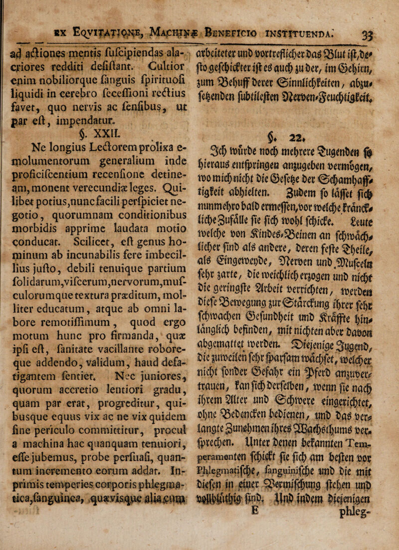 ad aftiones mentis fufcipiendas ala- criores redditi defiftant. Cultior enim nobiliorque fanguis fpirituofi liquidi in cerebro feceffioni redtius favet, quo nervis ac fenfibus, ut par eft, impendatur. §. XXIL Ne longius Ledorem prolixa e- piolumentorum generalium inde proficifcentium recenfione detine- am, monent verecundite leges. Qui- libet potius,nuncfacili perlpiciet ne- gotio, quorumnam conditionibus morbidis apprime laudata motio conducat. Scilicet, eft genus ho- minum ab incunabilis fere imbecil- lius jufto, debili tenuique partium fo!idarum,vifcerum,nervorum,muf- culorumque textura prxditum, mol- liter educatum, atque ab omni la- bore remotiffimum, quod ergo motum hunc pro firmanda, qux ipfieft, fanitate vacillante robore- que addendo, validum, hauddefa- tigantem fentict. Nec junioreSj quorum accretio lentiori gradu, quam par erat, progreditur, qui- busque equus vix ac ne vixquidem fine periculo committitur, procul a machina hac quanquam tenuiori, efte jubemus, probe perfuafi, quan¬ tum incremento eorum addat. In- primis temperies corporis phlegraa- tica,fanguinea, qu«3?is<pe aliasugi atbdtefer unb nomeflk&ctbtteQMuf ftogefddcftetijdcgaud) juber, im©c|irn, jum Rebuff beret ©tnnlicbfei'ten, abju# fe^enben fu&tilejien 9}eWtt'3eu$l|gE«f. §* 22* 3d> tt>urbe nod) mel)rere §ugwben $ bteraus eiitfpnngen anjugeben oetmbgen, womrdjnidjt Die ©efe&e bet ©d)atnl)C# tigfcit abl>ieften. Bubem fo Idffet fic(*» nunmebto baft) etmeffen,oor tt>eld)ef rdncf* ftcbegufalle fie ftd& fdncfe. Zmte mlfyt »on »efc55einen an fdjrodcf)* licber jint) ate anbete, beten fcfte ^belfe, ate ©ngemepbe, SReroen «nb,!Diuf«te fel)t jatte, bie rceicbffdKrjogen unb nid)f bie gmngfte Sirkit wrtdjten, toerbeu biefe 33m>eg«ng pr©tar<fung %er fefjs fd)road)en ©efunb|ett unb Jfraffte tyn* fanglicb beftnben, wit ntdden abet Dam abgemgtf e,t metberu ©tejenige bie jurodlen fe|t jpatfam iMd)fet,wc$et nic|f fonbet @efa|t m ^Jferb qnjubetp ttauen, fan ftd& bevfdben # ttenn fie nad> if)tcm Sitter unb ©djnwe emgerid&tct, ol)ne ^Sebencfen bebj'enen, unb bag Per# fangtegunebmen bet. fpted)en. llnfer benen befannten Tew- peramenten fd)icff fie fid) ant beften ooc Ftelegmatifdse , fanguinifcjjje Unb bie tUff biefen in einer Setinifdbnng fic&en unb