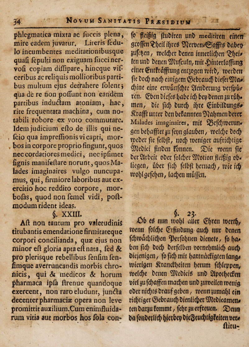 phlegmatica mixta ac fuccis plena, mire eadem juvatur, Literis fedu- lo incumbentes meditationibusque quafi fepulti non exiguam fucciner- vofi copiam diffipare, hincque viP ceribus ac reliquis mollioribus parti- bus multum ejus detrahere folent j qua de re non pofiunc non eandem partibus indudiam atoniam, hac, rite frequentata machina, cum no- tabili robore ex voto commutarc. Idem judicium efto de illis qui ne- , fcio qua impreffionis vicapti, mor- , bos in corpore proprio fingunt, quos nec cordatiores medici, nec ipfimet fignis manifeftare norunt,quosMa- lades imaginaires vulgo nuncupa- mus, qui, firmiorelaboribusautex- ercido hoc reddito corpore, mor- bofas, quod non femel vidi, poft- modumrident ideas. §. XXIII. Aft non tantum pro valetudinis titubantis emendatione firmitateque Corpori condilianda, quae ejus non minor eft gloria apta eft nata, led & pro plerisque rebellibus fenfim fen- fimque averruncandis morbis chro- nicis, qui & medicos & horum pharmaca ipfa ftrenue quandoque exercent, non raroeludunt, juncfta decenter pharmacist opera non leve promittit auxilium.Cum enimfluida* rum vitia aut raorbos hos fola com ft fleifig fluCiren unb meditircn einert flvoffen $l)cif if)reg ^fter&cn^afffs babet) jujl’^en, roefdjer benen innetficben fen unb benen tSiufculn, niit $tnietfajfung einet &itfrajftung enfjogen rottb, roerbeti fie bed) nod; einigem ©ebvaucb btefev$)?a* cbtne einc errofiufcbfe Sfenberung terfpu* ten. Sben biefee babe tdj bep benenju rfil> nun, bie ficb burcb tf>re ©'nbilbungS# ^rafft unier ben befannten Cabmen beret Malades imaginaires, niit i33efcbroenw» gen bebafftet ju fep gfauben, roelcbe bed) roeber fie felbft, nocb roeniger aufuebtige Slfebtct finben fonnen. ©ie roenn fie berSlrbeit ober fofeber Motion fleijjig ob* (iegen/ fiber fid) fefbft bernacb, roieicb rooblgefeben, (aebeti mfiffen, $. 2$. £>b eg nun roobf alter Sbren roerfbr roenn fo(d)e ©ftnbung aucb nur benen fd)n>acb!id)en ^ierfobnen b/enefe, fo ba> ben jtd) bod) berfelben eortiebmlid) aud) biejem'gen/ fo fid) mil bnrtnacfigfen fang* roierigen £'eancfl)etfen bevum febfeppen, roelcbe benen ‘Sicbtcte unb 21pod)ecfen bief ju febaffen tnadjen unb juroeilen roe nig cbernicbtgbraufgeben, roenn juniabl ein riebtiger ©ebraucb bienficber SftebiVamen* fen barju fonimt, fef>r ju erfreuen. S>nn ba fonberltcb bierttv bieSeu^tigfeifen »et> ftitu-