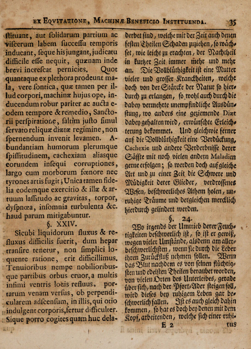 _ _ ■—»— ■ —j-ssrr— ■ 11.. . r ■..■1,1. -—- 1 ' ftituant, aut folidarum partium ac vifccrum labem fucceffii temporis inducant, feque hisjungant, judicatu difficile elfe nequit, qusenam inde brevi increfcat pernicies. Quot quantaque ex plethora prodeunt ma¬ la , vere fontica, qua tamen per il- lud corpori, machinae hujusope, in- ducendum robur pariter ac au&a e- odem tempore &rdmedio, Sandlo- rii perfpiradode, faltijm jufto fimul fervatoreliqusdiata regimine,non fpernendum invenit levamen. A- bundantiam humorum plerumque Ipiffitudinem, cachexiam aliasque eorundem infequi corrupdones, largo cum morborum fcenore nee tyrones ards fugit j Unica tamen fide- lia eodemque exercitio & ilia & ar- tuum laffitudo ac gravitas, torpor, dyfpncea, infomnia turbulenta &c. haud parum mitigabuntur. §. XXIV. Sicubi liquidorum fluxus & re- fiuxus difficilis fuerit, dum hepar tranlire tenetur, non fimplici lo- quente ratione, erit difficillimus. Tenuioribus nempe nobilioribus- que partibus orbus cruor, a multis infirm ventris loisis refluus, por- tarum venam verfus, ob perpendi- cularem adfcenfum, inil!is,qui otio indulgent corporis,fertur difficulter. . Sique porro cogites quam hue dela- berbet ftnb, roefd>e mit bet gett oudf> benen fefien §|ei(en ©efmben jujtel>en, fo fet, rote letdbt ju etadjtett/ bet 3?ad>tl)etl tn Fur^et geit tttimet thel)r unb me()t an. ©te 3Mbfutl)tgfeit ift etne Puttee btefet utib gtofiet &'tancfbetten, roelcbe bodj oon bet ©tatef e bet SRatut fo l)tet* butch ju etlangen, forool)faucb butch bte babet) oerroel)tte unempftnbit'd&e Slugbun* flung, roo anbetg etne gejtemenbe Diast babet) gefyalfen roitb, erroiinfcbte @tletcb* terung beFottimet. llnb gletdfrote fetnee auf bte c2Mblutl)tgFetf etne C23etbucfung, Cachexie unb anbete QBctbevbntfJe betec ©dffte mtt nod; otefen (tnbetn Maladiett gerne etfofgen; fo roetben bod) aufgleicbe 2ltt unb ju etnet Sett bte ©djroere unb SftubtgFett betet ©Itebet, oerbtojfeneS <2Bcfen, befd)rocelid)eg 2Itl)em f)o(en, un# tul)tge ^taurne unb betg(et'd)en metcFlidf btetbut# geftnbert roerben. 5Bo trgenbg bet Umtrteb betetgeucb* tigFetten befd)roet(kl> ift, fo ift et gerotft, roegenotelet Umftdnbe, algbenn amaUet# befd>roetltcf)jlen, roenn fie butch bie £ebet ibten Sutucffiuf nebmen follen. SOBenn baO 3Mut naebbem eg oon fefnen fluchttg# ftenunb ebeiflen ^beifen betaubetrootben, oon otelen fatten bes Uttfetletbeg, getabe ubet fid), nacb bet ^fotdSJbet ftetgenfoll, rottb biefeg bet) tul)tgem £eben gat be* cbroerltcb fallen. 3ft eg aud) gleich bal)iti ’ommen, fof>at eg bod) bet) benen mtt bent Sopf, arbettenben, roelche ftc&einet tui)i. E 2 ms