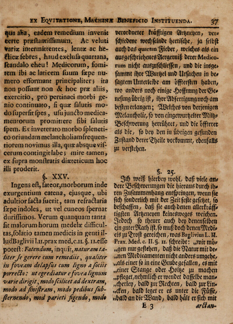 ——--— --- tjua aha, eadem remedium invenit certe prseftamiffimum. Ac veluti Varisc irttermittentes, lent* ac he¬ ftiest febres, haud exclufa quartana, fcandalo eheu! Medicorura, fomi- tem ibi ac laticem fuum fiepe nu- toero efformant principaliter; ita non poffunt non & hoc prae aliis, exercitio, pro pertinaci morbi ge- 1110 continuato, ft qu* falutis rao- dofuperfitfpes, ufu junfto medica- menrorum promittere fibi falutis fpetn. Ex inveterate morbo fpleneti- co oriundam melancholiamfrequen- tiorem novimus iHa, quae absque vif- cerum corttingit labe 5 mire tamen, ex fupra monftratis diseteticum hoc 1111 proderit. $. XXV. Ingens eft, fateor,morborum inde exurgentium eatena, ejusque, ubi adultiorfafta fuerit, tam refraclaria ftepe indoles, ut vei cuneos Ipernat durilfimos. Verum quanquam tanta lit malorumhorum medete difficul- tas,ft>latio tamen medicis in gentiil- ludBaglivii I.ii.prax med.c.n. $. n.efte poteft: Fatendum, inquit, natter am ta- literJe gerere cum remedies, qualiter in foveam delapfus cum ligno a facets porreilo : ut egrediatur e fovea lignum •Marie dirigit, modofee licet ad dextram, mo do ad Jtniftram, modo pedibus fub- fiernendO) mod parieti figendo, modo tktorbneter fwapigen 31v<jnct)en, »«* pbtebene roedf)fcln&e bectifebe, jet felbp auebbas quartan $iebet/ todebeO ate tin auegdcbrid)etKte2letgernif beret Medko. rum niebt aitejtifebliefen / unb bit irtOge* fammt ii)re <2Bur^cf unb tlrfacbeu in be* fagtem Untetlefbe am ofterfttn babett, wo anbeite nocb efnige $ofmtng ber ®e* nefung ubrrg iff, tijre Slbferttgtmgne# am bepenetfangen; 2Belcbe$eon berfenigen $)Maticbolte, fo eon efttgeTOutfseltet ‘rDiilfs* SBefcbTOernng S>evruf>ret/ unb bte offeree ate bit/ fo bet) ben tit ubrtgen gefunben 3tipanbbetet$l)et(e eorfommt/ ebenfaSd p eerpebett. §• 25. 3# TOeif bterbci) too()(/ baf btefe an# here iBefebTOerungen bte brerausburcb t'b* ten 3ttfammenl)ang entfprtngen, TOenn fie ftcl) fonbetltcb mtt ber Serf fepe gefebet, fo befebafen, baf pe aticpbenen alter Jtaf* ttgpen Sltbenenen fetneSTOeged TOeieben. Sebocb fo tt>euer aueb ben benenfelbeti ein gttf erfRatb if fo mitfbocb benen$ftebt* ete ju §rop geretdben, mao Bagli vius L. u. Prax.Med.c. II.§. n. febreibt: „TOtr mo* „gen nurgepeben, baf bte 9?afut mtt be* „nen Wi ebteatnenten niebt anberS umgebe, „ate etnet fo in eine ©rube gefallen, e$ mtt „eincr ©tange ober $o(|e ju maefen „pPeget/rid)tr.(tcb er roenbet bapdbe man* „§txk\h baib jut 3iecbten7 balb jurbtn* »cfen / balb (eget et t$ unter bte ^Pfe, .jbalbanbte^atib/ balb half erftcb mtt E 3 arftem-