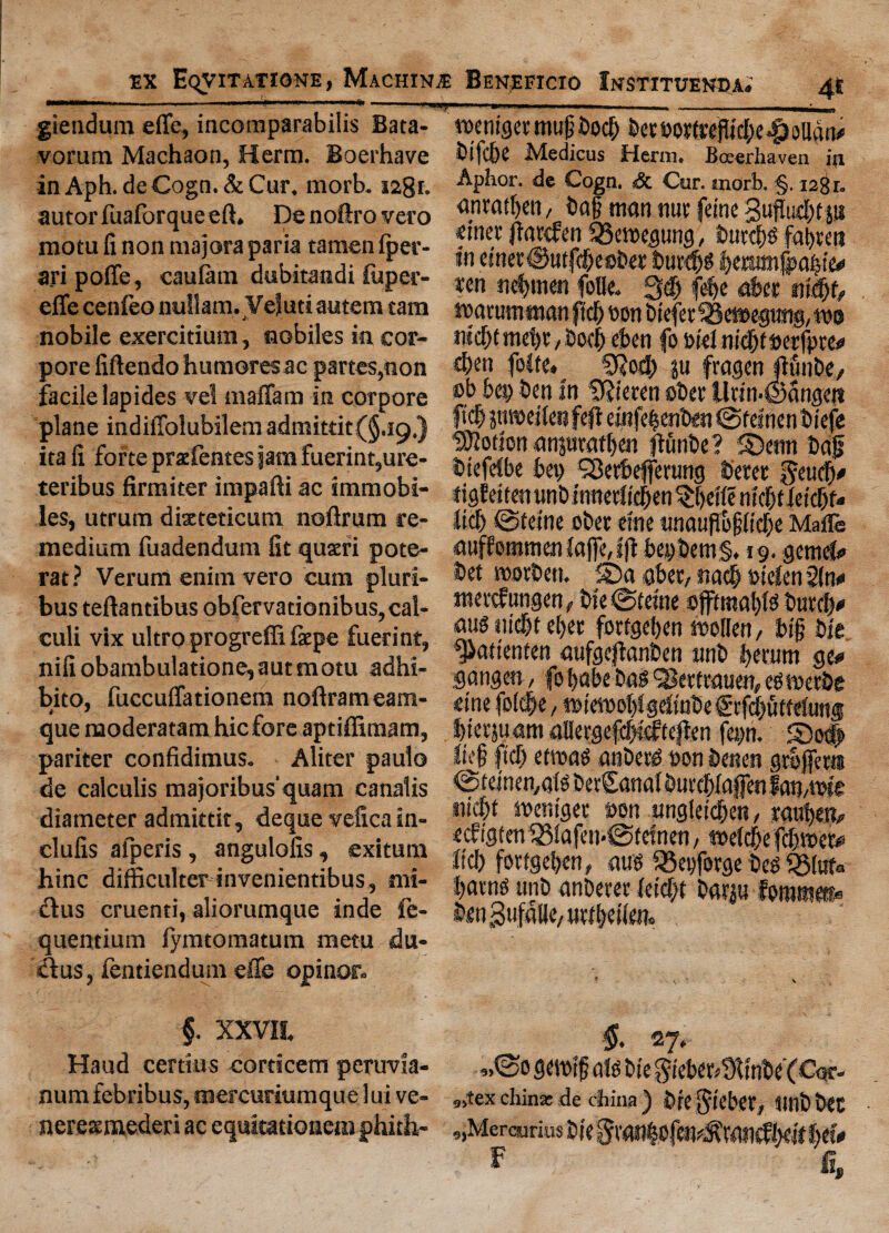 giendum efle, incomparabilis Bata- vorutn Machaon, Herm. Boerhave inAph. deCogn.&Cur. morb. i2gr. autor fuaforque eft. Denoftrovero raotu fi non majora paria tamen fper- ari polfe, caulam dubitandi jfiiper- effe cenfeo nullam. Vejuti autem cam nobilc exercidum, nobiles in cor- pore fiftendo humoresac partes,non facile lapides vel maffam in corpore plane indiffolubilem admitrit(§.i9,) ita fi forte prxfentes jam fuerint,ure- teribus firmiter impafti ac tmmobi- les, utrum dixteticum noftrum re- medium fuadendum fit quxri pote- rat ? Verum enim vero cum pluri- bus teftantibus obfervationibus, cal¬ culi vix ultro progreffi ixpe fuerint, nifiobambulatione,autmotu adhi- bito, fuccuffationem noftrameam- que moderatam hie fore aptiffimam, pariter confidimus. Aliter paulo de calculis majoribus’quam canalis diameter admittit, deque vefica in- clufis afperis, angulofis, exitura hinc difficulter invenientibus, nii- £lus cruenti, aliorumque inde fe- quentium iymtomatum mem du- ftus, ientiendum efle opinor. £ XXVII. Hand certtus cordcem peruvia- numfebribus, mercuriumquelui ve- nerexmederi ac equitationeni phith- wemget mug bod> feemrtreflicI)e43ollan* bifebe Medicus Herm. Boeerhaven iji Aphor. de Cogn. Sc Cur. morb. §. 128 r. anratljen, bag man nut (cine Suftucgtp fitter flartfen 33eroegung, burd$ fasten in ej'net@utfd)eober burdjg leratmjpabte* ren «ej|men folle. 3d) fd)c abet ntdjf, matumman fid) bon bieferSBcroegtmg, mo ntcfjtmebt/bod) eben fo i>tel ntcf>f ©crfptc^ d)m folte. «&od) p fragen Jlfinbe, ob bet) ben in Dftieren obet ilrin-Sangen fid) jtweflen fefi einfeijenfcen @teinen biefe Cotton anpratfien jtunbe? S)etm bag biefeibe bet) ^erbefferung beret geuefy tigfeiten unb tnnetfieben ^fieile nteff ietcfif* ltd) ©tetne ober cine «naugogfid)e Mail® auffommeniafie,t|t bet)bem§. 19. gemefc* bet roovbeti. SDaaber, nadjbtelenifiw mevtfungen (bte ©feme offtmap butefy auo nidjt ef>et fotfgeben mollen, big bie. '^attenten aufgcjlanben unb fierum ge# gangen, fo babe bag ^Berfrauen, egmerbe etne foldje, mtetioot)Jgefinbef tfd)utfeJun® bterpamaUergefcbnfteften fetm. 5)o# Iteg ftef) etroag anberd »on benen grbjfera ©teinen^alg berSanal burcblafienfamme ttidjt mentget son ungleid^ett, raufjetv eebigten 33iafeti-@tefnen, meldbe fegtoey fid) fortgeben, ami Q3et)forge beg S5(uf<> fiavng unb anberer (etd)t barp foromt®* ben^ufaUe/Uttbetlej?. §. 27. „©o geioig afg bte $teber>miW(C<3f- 9»tex chin* de china ) bte $tebetf lint) bet 9)Mereunus bte §van|ofen^van^!)eit %t%« F fi.
