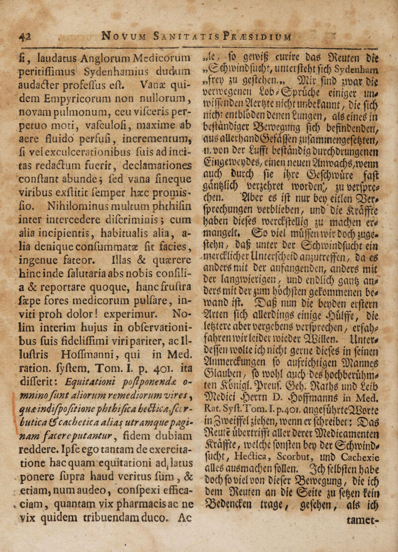 ii, laudatus AnglorumMcdicorura peritiffimus Sydenhamius duckun audader profefius eft. Vans qui- dem Enipyricorum non nullorum, novam pulmonum, ceu vifceris per- petuo mod, vafculofi, niaxime ab acre fiuido perfufi, incrementum, fi veiexculcerationibus fuisadinci- tas redadum fuerit, declamationes conftant abunde; fed vana fineque viribus exftitit feraper base promis- fio. Nihilorainus multum phthifin inter intercedere diferimiais; cum alia incipientis, habitualis alia, a- lia deniqueconfummats fit facies, ingenue fateor. Illas & qusrere hincinde falutariaabs nobis confili- a & reportare quoque, hanefruftra faepe fores medicorum pulfare, in- viti proh dolor! experimur. No- lim interim hujus in obfervationi- bus fuis fideliffimi viripariter, acll- luftris Hoffmanni, qui in Med. ration, fyftem. Tom. I. p. 401. ita differit: Equitationi poftponenda 0- mninofunt aliorum rente dm uni vires, qua indifpojitione phthijlca he flic a,fee r- hutica &cache tic a alias utramque pagi* nam facereputantur, fideni dubiam reddere. Ipfe ego tantam de exercita- tione hacquam equitationi ad(latus ponere fupra baud veritus fum, & etiam,numaudeo, confpexi effica- ciam, quantam yix pharmacis ac ne vix quidem tribuendamduco. Ac »tc, fo geivijj curire bag SReufcn bie „©d)minbfudK, uriterfiefitfid) Sydenham »,f«9 gefteben.,, ®ir finb bie petreegencii £eb>0prucbe einiger mu toifienben 2ier|te m'dn unbefannt, bie fidj m'cfit enibioben benen gungen, als eineg in bejtdnbiger OJeroegmig jiefi befinbenben, oug aUetbonb@efdffen pfammengefebten, it. wn ber fufit befidnbig burefibrungenett ©ngnwpbeg, cinen neuen 2InTOad)g,TOem? aucf) burefi fie ibre ©efebmute faffc gan|ficfi oerjebtet worben;, ju eetfpte# cficn. SJbec eg ifi nut bep eiften SSer# fptecfiungen Petblieben, unb'bie Mjffc ijaben biefeg mercfftellig ju maefien er# mangdt, @0 otel muffen toir boefi juge. |W)n, baf untet ber ©c&mnbfudbt ein ^tnercfiicf er Untetfcbe/b anjutreffen / bo eg anbetgmit bet anfangenben, anbetg mit bet langmerigen , unb enbltcfi gan| on# berg mit ber pom boebfien gefommenen be# wonb ifi. ®o§ nun bie bepben etfiem Sltten ficfi allerbingg eintge £>uifire, bie Ie|tetc obet vergebeng oerfpred>en, erfol)# fastenttfir leibet nxtebet SBiflen. Untet# befien roolte icb nii|t genie biefeg in jeinen Slnmercfungen fo aufriefitigen Cannes* ©lauben, fo melfi ouefi beg boebberubm# ten ^onigi.^reuf. ©el). 9lafl)g unb Seib 9Jiebici |)etrn D. ^offmanng in Med. Rat. Syft.Tom. I. p.401. ongefufirtcUBotte in Sweifei siefien, tnenn et fefitetbet 1 ©og Sleuie uberttifft oiler berer ^ebicomenfen ^rafte, tvelcfie fonfien bep ber ©efiroinb# fuel)!, Heelica, Scorbut, unb Cachexie alleg ougmaefjen follen. 3d) felbficn babe bocfifoPieloon biefer 33en?egung, bie ic& bem Dieuten on bie ©eite ju feljen fein ^Sebencfen ftoge, gefeben, o(g id; tamet-