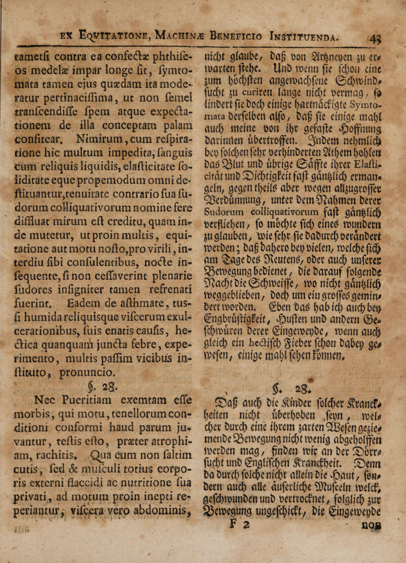 eamctfi contra ea confesftx phthife- os medels impar longe fit, fymto- raata taraen ejus qusedam ita mode¬ ratin' pertinaciffima, ut non feme! tranfcendifte fpem atque expedla- tionem de ilia conceptara palain confitear. Nimirum, cum refpira- tione hie multum impedita, fanguis cum reliquis liquidis, elafticitate fo- liditate eque propemodum omni de* ftituantur,tenuitate contrario fua fu- dorum colliquativorum nomine fere diffluat mirum eft creditu, quamim de mutetur, ut proin mukis, equi- tatione aut motu nofto,pro virili, in» terdiu fibi confulentibus, noifle in- lequente, ft non ceftaverint plenarie fudores infigniter tamen refrenati fuerint. Eadem de afthmate, tus- fi humida reliquisque vifeerum exul- cerationibus, fuis enatis caufis, he- dlica quanquam jundfa febre, expe- rimento, multis paffim vicibus in- ftieuto, pronuncio. §* 28* Nec Pueritiam exemtam efle morbis, qui motu, tenellorum con- ditioni conformi haud parum ju- vantur, teftis efto, prater atrophi- am, rachitis. Qua cum non faltim cutis, fed & mufculi totius corpo¬ ris externi flaccidi ac nutritione fua privati, ad motum proin inepti re- periantur, vifeera vero abdominis, ntefit giaube/ bag eon Shbnetjen in m marten ftebe. Unb menu fie fcljou etne turn angemad)frne ©djminb* fudjtjtt curium range nidjt eermag, f® (inbett fie bod; etnfge bartnacf igfe Symto- mata betfelben alfo, bag fie cintge ma|l auc| tttettte eon ibt gefafte ^offnung bartnrten ubertrefifen. Snbem nel>mfic| bet) foldjenfebt eerbtnberten Stgem l)d)(eti bag $lut unb iibrige ©dflfte tl>ver EMt, citdt unb S)kbf iflfett fajt ganoid) ettnan* ge(n, gegen tljcite aber megen alfiugrojfet (28etbunn«ng, unter bem Cabmen beret Sudorum colliquativorum fdjf gdn|(idj terflieben / fo mbd)te fid) eineg munbem jugfauben, miefebt fte babutd) oerdnbett merben; bag babero bei) w'elen, meld)e fi# am £age beg Skuteng/ ober audj unferec SSemegung bebienet, Die barauf folgenbe 0iad)tbie@(bit>eiffe, mo m'dbt gdnhltdj meggebliebm, bod) umemgtejfeggemm* beet morben. gben bag b«b id) and) b«) C'ngbrufrtgfetf # «|)u|kn unb anbern @e» fd>muren beret ©iigemei)bc, menu auc| gletcfi ein faccHfc!) gieber fd)on babet> ge* mefen, eiiiige raatjl febenfbnneo. , §* 2g, S)ag aucF) bfc .ftnbcr folder ^tattef* beifen nicbf uberboben .fetjn, mek cber batch etne ibrem jarten SBefen gejie# menbe SSemegung nicbf menig abgebofffeh merben mag, finben mit an bet £>brm furi)t unb gnglifeben ^ranefbeit. ©mrt ba burcb folcbe niefit atlefn Die -gtaut, fen# bern aucb afle dufcrlidje 9)?ufce(n mekf, gefdbmunben unb eertroefnet, folglich jut S3emegung ungefcblcft, bit gingemepbe F 2 • nog i