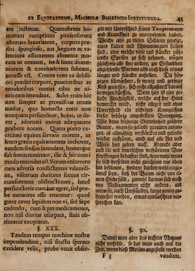 am 'inftituas. Quamobrem hu- morum cumprimis pituitoforum ubertate luxuriantes, corpore prae- diti fpongiofo, aut largiora ac va- lentiora affumenres alimenta mo- turn ut omnem, ita & hunc diutur- niorem & eonritatiorem fubeanr, necefle eft. Contra vero ea debili- ori praditi corpore, paucioribus ac tenuioribus nutriti cibis ne ni- mis earn intendant. Solet enim hie non Temper ac promifeue tenuis mador, quo humefb cutis non nunquamperfunditur, hujus, ut de- cet, adornati motus adxquatam prxbere notam. Quern porro ex- ercitati equites fervant morem, ut lento gradu equifationem inchoent, eandem fenfim intendant, fenitezque fob finem remittant, ille &.hicomni modo tenendus eft.Verum eoimvero cum adverfa confiidlantes valetudi- ne, vifeerum durfores tecum cir- cumferentes obftrudliones, haud perfuntftorie cum Jaac agere, fed pro¬ be memores effe tenentur: quod gutta cavet fapidem non vi, fed farpe cadendo, cum & peF medicamenta, non nifi diutius ufurpata, finis ob- tineatur exoptatus. §. XXX. Tandem tempus machine noftrat impendendum, nifi fruffu fperato excidere velis, probevenitobfer- jcit ttllt UntCtfcbkbiftttltd Temperaments unb ^ccincff>eit ju unternebmen b«ben. 2Bet#e alfo ju w'efen @d)fetm genrigt, eineb fatten unb fdiwaffliKigten £eibe$ ftnb, obet wMje t>iete unb jiatefee nab* tetibe ©peifen gu fid) nebtnen, mbgen gtefd&mfcallc ft>ve atibete, jut ©eftmbbeit abjief)knbe ^otion^affsautf) btefe etvoa^ fanger tmb ftdrefer anfklien. ©a l)tn* gegen febrnkbere, fo toe nig unb getinge ifoft genieffen, ftd; m#t aBpftarcf barauf betpegenbtitjfen. ©enn. tjier iff eine gc# ftnbe fffoefjtfgfest, wefdje oof bet $aut bemetefef with* ttrcbf attejeit unb et)ne Itmerfdjetb ein rrcbtrge# ^ewnietebet* Dtefer beb&rtg attgeffellten SBeiuepng. StBie benn biefentge ©ewobnbett geubtet 3!eutct> reennftegelmbe p rotten unfair* gen, e§ afimabb'g wrfiardtentrabgefinbe wtebet aufb&ten, aud> attf alte Sfct unb SBeife f)kt get ten muf. Stance abet unb bte mftmnerftcben betbarteten ‘Set* ftoplfmigen bebafftet jmb,tl)mmob(roemi fte fid) berfefben ntd;t gferebfam nut obeti bin bebtenen# fonbern barbeptbobfetuge- bencf fep, bat bet SBaum md>t doit eiV nem#rebefdtlt, juinabt Damanpc|au# bon ‘Sfebteatttenten nfcfyt anbet&, at$ twnn fie, nad) llmjtanben, fangegenuggeo brauebet reotben, ettw^etwwnf^te^bw fptedien fan. $. 30* ©amtf man abet beet redpten Anient? titebf »erfef)tc, fo bat man auef) auf bte Seif, mnn btefe Motion angepeflt tuerbett F 5 vandum.