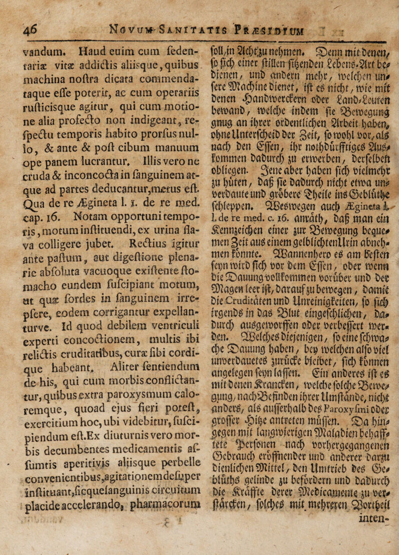 a6 Novwm-Sanitatjs f'tmisivni vandum. Haud euim cum feden- tariae vitsc addidis aliisque,quibus- machina noftra dicata commenda- taque effe potefif, ac cum operariis ruftieisque agitur, qui cummotio- ne alia profedo non indigeant, re- fpedu temporis habito prorfusnul- lo, & ante & port cibum manuum ope panem lucrantur, Illis vero ne cruda & inconcoda in fangulnem at- que ad partes deaucantur,metus eft. Qua de re ,/Egineta 1. %. de re used, cap. |6. Notam opportunitempo- ris, motum inftituendi, ex urina fla- va colligere jubet. Redius igitur ante paftum, aut digeftione plena- rie abfoluta vacuoque exiftentefto- macho eundem fufcipiant motum, nt qua: fordes in fanguinem • irre? pfere, eodem corrigantur expellan- turve. Id quod debilem ventriculi experti concodionem, multis ibi relidis cruditaribus, curse fibi cordi- que habeant, Aliter fentiendum de his, qui cum morbis conflidan- tur. quibus extra paroxysmum calo- remque, quoad ejus fieri poteft, exercitium hoc, ubi videbitur, fufci- piendum eft.Ex diuturnis veromor- bis decumbentes medicamentis flf- fumtis aperitiy.is aliisque perbelle convenicntibus,agirationemde(uper infikuantjOcquelanguiniscifcuimm placide accelerando., pharmacorum (olbtn 21cf)t;ju nebmen. Spenn mttbenen/ to fief) einec fiiaen ftfjcnDeir £et>eng.$lrt be# btenen, imp onbern meltr, mefd)cn utv ferCiDlacbtnebienet, ip eg mcf>r, tt>fe mit benen Jpanbmctcfetn obet £anb<£eufen bemanb / mefdfe snbem fte SBemegung gnug an pet orbentfseben Sltbeit baben, obnellntetfd)eibbet getf, foroobl ootvals nacf) ben gfien, p nopurffttgeg 21ug> Eommen babuvcb ju erwerben, berfelbeft obltegen- 3ene abet baben fid) otelmcp ju buten, baf fie baburef; nip etwa un** betbauteunb gtbbere ^b«(e ing@eblut.be ehfeppen. SLBeewegen and) eEgineta h .de re med. c. 16. anvdtb/ bafi man m £ennjetd)cn enter jut QBemegtmg toque* men 3/it aug etnem gefblipenllttn abneb* men fonnte. SBannenbero eg am Befbert fei)n rottb pep t>ot bem tgfien, ober menu bte ©auungtcllfommen ootubet unb bee SOiagen feet tfiv barauf ju bemegen, bamft bte Crudicdten unb Unretntgfetten/ fo fid) trgenbg in bag 35!ut emgefcbficben, M* btitef) auggemorffen ober oetbeffert met. ben. SBeldjegbiejentgen, foeinefdjwm) cl)e ©auung baben, bet) metdxn alfo del unwtbaueteg juruefe Wctbet, fid; fonnen angelegen fepn (affett. &u anbereg ifi eg mttbenen ^tanefen, metebe fofp SB erne* gung, nacbSBefinben ibret Umfidnbe, md)t anbetg/ alg aufietbalb beg Paroxyfini obes gtofiet ^)ibe anteeten muflen. S)a i)in> gegen mlf langmiertgen 'Slafabte.n bebaffi* tete sJktfonen nacl) oorbetgegangenett ©ebraud) cropenbet unb anberer barju btenltcbenSDltftel/ ben llntftteb beg @e# blui!)g geljnbe $u befotbern unb babutd) bte Stdpe beret fDiebtcamente ju tox* fiatefen/ fofebeg mit. mebteteu 93ottbet( inten-