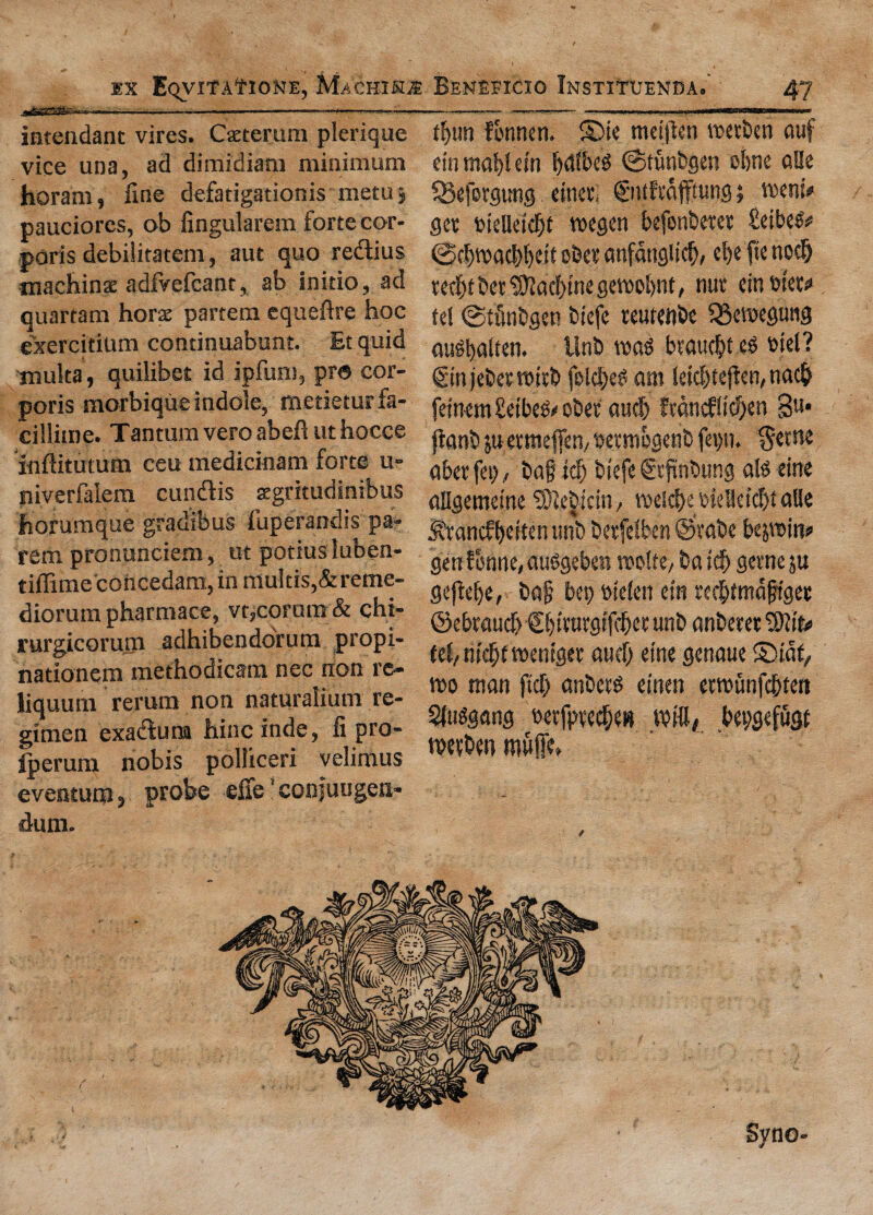 intendant vires. Caeterum plerique vice una, ad dimidiam minimum horam, fine defatigationis metuj pauciorcs, ob fingularem forte cor¬ poris debilitatem, aut quo re&ius machinac adfvefcant, ab initio, ad quartam horae partem equeftre hoc exercitium continuabunt. Et quid muita, quilibet id ipfum, pro cor¬ poris morbique indole, metieturfa- cillitne. Tantumveroabeftuthocce Inftitutum ceu medicinam forte u- niverfalern cundis zgritudinibus horumque gradibus fuperandis pa¬ rent pronunciem, ut potiusluben- tiffime'concedam,inmultis,&reme- diorum pharmace, vt,corum & chi- rurgicorum adhibendorum propi- nationem mefhodicam nec non re- liquum rerum non naturalium re¬ gimen exatSuna hinc inde, fi pro- iperum nobis polliceri velimus eventum, probe effe ’conjuugeii- dum. tfyun fbnnen. ©ie meijlen wetben auf ein magi etn fjctlbcd (Stunbgen olme alle Sgeforgung etned ©ttftajfhmg; went* get tdelletdjt wegen befonbetet fieibeS* @c|)wac|)l)eit obet anfanglicl), d)c fie nocl) ted[)t bet ^yjacf>me gewofynt, nut ein tuet* tel ©ttogsn biefe teutenbe 3$ewegung ausbalten. Unb was btauebt eS wel? ©njebetwttb folcl)eS am letebtefien, naefc fdnem te'beS/ obet aucb ftdncflicf>en 3«* ftanb ju etmeffen/ oetmogenb fe\>n. $et»e abet fet), bag id) btefe ©tfinbung ais erne allgemet'ne ^ebicin, wcid>e t>ielletc$f alle $tancff)dten unb betfelben ©tabe bejwin? genfonne,auSgeben wolte/ baidf) gerne ju geftelje, bag bet) m'clen ein refbtmagtget ©ebraucf} ©bttutgf ||et unb anberet fel/mcfjtwentget aud) eine genaue ©taf, wo man ftcf> anbets einen erwunfegtert Sfusgang oetfptecf;e» win, bepgefugt wetben muffd