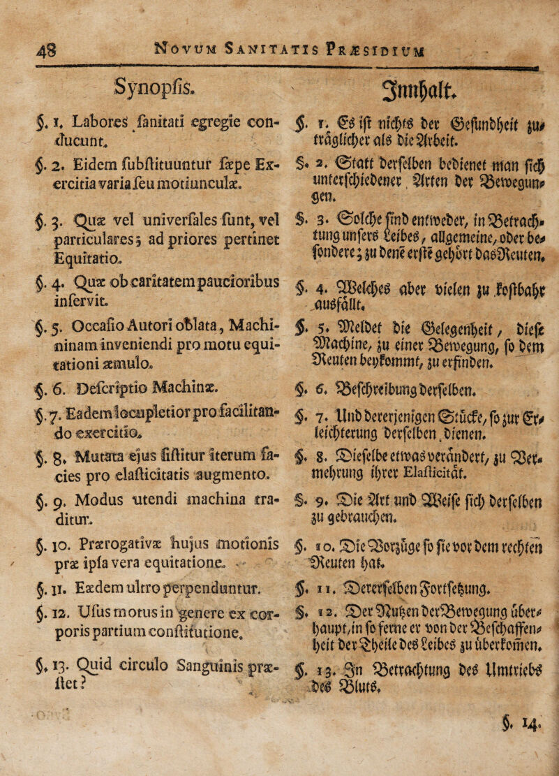 Synopfis. §, i. Labored fanitati cgregte eon- ducunr. §. 2. Eidem fubflituuntur fepe Ex- crcitia variafeu motiunculae. 3. Qaz vel univerfales funt, vel particulares 3 ad priorcs pertinet Equitatio.. §. 4. Qua ob caritatempaucioribus infervit. §. 5. Occafio Autori oblata, Machi- ninaminveniendi pro motu equi¬ tation! seimulo. 6. Defcriptio Machine. §.7. Eadem iocupletior pro facilitan- do exercitlo^ §. g, Mutata eius liftitur iterura fa¬ cies pro eiafticitatis augment©. §. p, Modus ntendi inachina tra- ditur. §. jo. Praerogativs bujus iffiotlonis prae ipla vera equitations, §. 11. Eacdem ultro perpenduntur. §. 12. Ulus motus in genere ex cor¬ poris partium conftitutione. §, 13. Quid circulo Sanguinis pne- ilet ? 3nnfjalt §. r. t|i bet ©ejbnbljett 311# ttdglicber ate bieSltbeir. t §• 3* @fatf berfelben bebienet man ftd& unterfcbtebenet, 5lrten bet iSewegun* Sen. §• 3* @old[je ftnb entmeber, inSSetradj* tungunfer* feibeg, allgemeine, ot>et be# Confrere; pbene erfiegebott basdieuten. §■ 4- 'SBelifjis abet m'elen ju Mbabi • ausfallt. §- 5. SMbef bie ©elegenbeif/ btefe tDl'ac^mC/ ju einet SBemegung, fo betn ubtiten beyfonimt, 3U erftnben. §. 6. 35efcf)t<ibimg berfelben. §. 7. Hub berer jemgcn ©t ucfe, fo jut &> (defaming berfelben, btenen. <§> 8. Stefelbeetiwtettetdnbetf/ p SSet* mebtung ibret EMicitdf. §* 9* ©it Slit unb SSBeife fid; berfelben p gebraud;en. §. 10. ©fe^Soijugcfofteboibimiec^tin IKeuten bat. §. 11. Setetfefben $ottfebung. §, 12. Set5MenbetiBeroegung u6et* baupt.in foferne et son bet ^cfcliatfen# l;eit bet$bdlebcs£efbeO puberfoinen. §. j 3. 3n 33ettad;tung bes llmttielte M Solute §- 14-