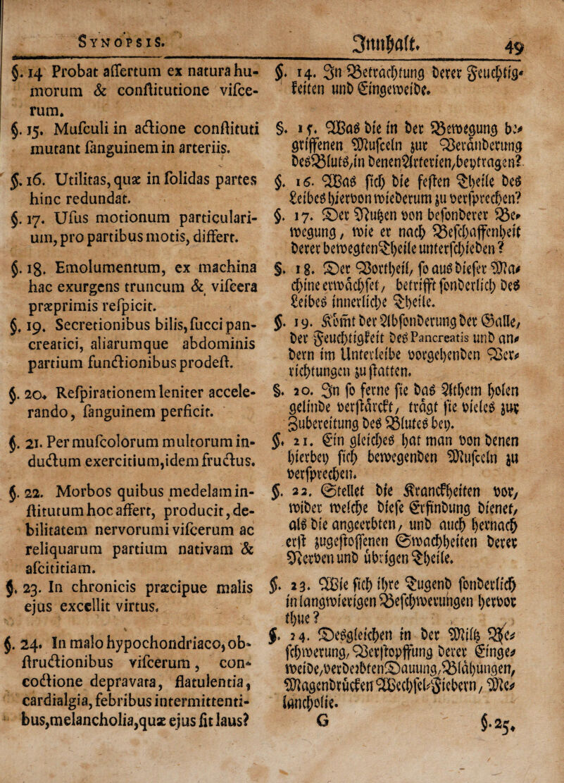 §. 14 Probat aflertum ex naturahu- morum & conftitudone vifce- rum. §. 15. Mufculi in adione conflituti mutant fanguinem in arteriis. §. 16. Utilitas, quae in folidas partes hinc redundat. §. 17. Ufus motionum particulari- um, pro partibus mods, differt. $. 18. Emolumentum, ex machina hac exurgens truncum & vifeera praeprimis refpicit. 19. Secretionibus bilis,fuccipan- creatici, aliarumque abdominis partium fundionibusprodeft. $. 2o« Refpiradonemleniter accele¬ rando, fanguinem perficit. 21. Permufcolorummultorumin- dudum exercitium,idemfrudus. 22. Morbos quibus medelamin- ftiturumhocaffert, producit,de- bilitatem nervorumi vifcerum ac reliquarum partium nadvam & afciddam. $, 23. In chronicis praecipue malis ejus excellit virtus. % §. 24. In malo hypochondriac©, ob- ffrudionibus vifcerum, con- codione depravata, flatulenda, cardialgia, febribus intermittenti- bus,melancholia,quz ejus fit laus? 14. 3n 33ettacbtung beret §e tub tig* feiten unb Singeweibe. §. i f. CSBag tie in bet Q3etbegung be# gttjfenen ‘tOlufceln jut Sevdnbetung begQ31ufg/tn benenSfrfettefybeptragen? §. 16- fid) bie fefien §bei(e beg £etbeg bietbon tbieberutn ju berfprecben? §. 17. ©et 5ftu&en bon befonberer i8e# roegung, vote et nacb S23efcl>aflfcnl>e*t betet betbegten^bede untetfd>ieben ? §. 18. ©et Worthed/ foaugbiefer d>ine ettbddjfet / betrifftfenberlicl) beg £eibeg innerlicbe ^beile. 19. &Dmt bet Slbfonberung bet ©alle/ bet ^eucbdgfett beg Pancreatis unb an# bern im llntevSetbe borgcl>enben 'Set# ricbtungcn ju flatten. §. 2 o. 3n fo feme fie bag 2(tf)em Ijoten gelinbe betjldrcft/ frdgt fie bieleg jut gubereitung beg SSluteg bet). 21. Sin gieid)eg batman bonbenen bicrbet) fid) bemegenben SJfufceln jw betfpvecben. $. 23. ©relief bie ^rancfbeifen per, tbibet rce!d)e biefe gtftnbung bienef, alg bie angeetbten, unb aw# betnacf) .erft jugeftojjenen ©roacbbeiten betet 9t etben unb ubtigen ^Ijeile. §. 23. ®(e fid) il)te $ugenb fonbetltd^ in langtbietigen $3efcbibetuhgen betbot tl)UC ? $. 74. ©eggieicben in bet ‘ffiiife 5?e# fcbwerung, Set|bpjfung betet Singe# tt>eiDe/berbejbten©auung,QMdl)ungen, Sftagenbtucfen (26ecbfef Siebetn, Wit* Jancboiie. G 5.25,