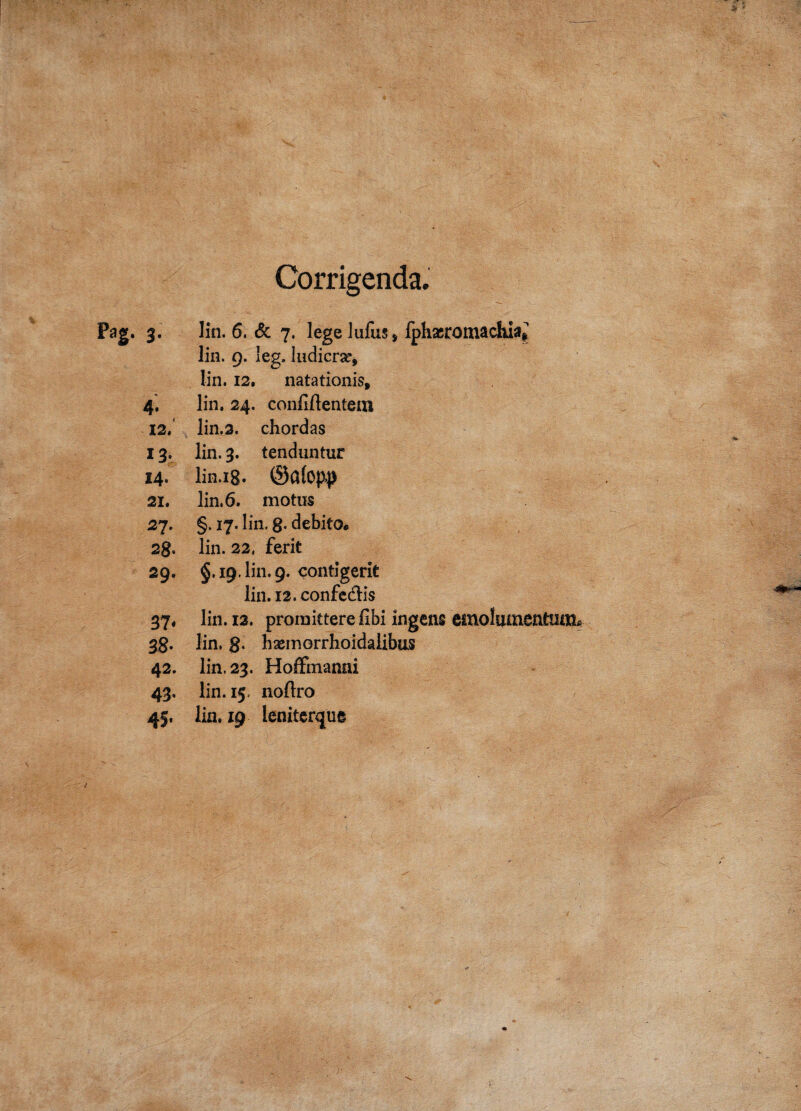 Corrigenda. Pag. 3. lin. 6. & 7. lege lufus* fphxromacliia# lin. 9. leg. ludicrar* lin. 12. natationis, 4. lin. 24. confiftentem 12. lin.3. chordas 13. lin. 3. tenduntur 14. lin.ig. 21. lin. 6. motus 27. §. 17. lin. g- debito. 28. lin. 22, ferit 29. §.19. lin. 9. contigerit lin. 12. confedis 37* lin. 12. promittere fibi ingens emolumentnoip 38. lin, g- bxmorrhoidalibus 42. lin. 23. Hoffmanni 43. lin. 15. noftro 45, lin. 19 leniterque