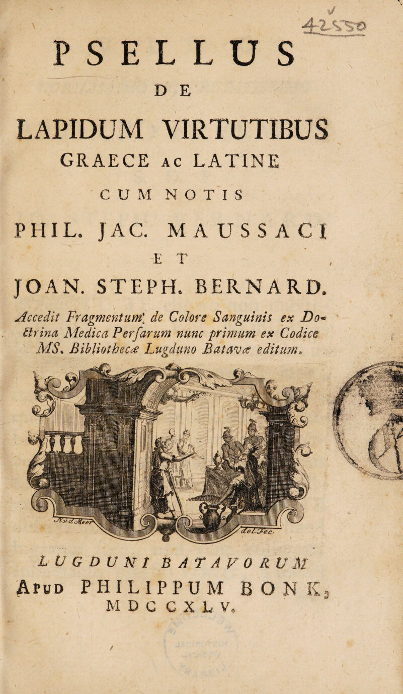 PSELLUS ^ \ \ DE LAPIDUM VIRTUTIBUS GRAECE AC LATINE CUM NOTIS PHIL. JAC; M A US S A C I JOAN. STEPH. BERNARD. Accedit Fragmentum[ de Colore Sanguinis ex Do^ Urina Medica Perfarum nunc primum ex Codice MS* Bibliotheca Lugduno Batavae editum» L U G D U N t BATAVORUM Apud PHILIPPUM B O N Kj M D c C X L V, /