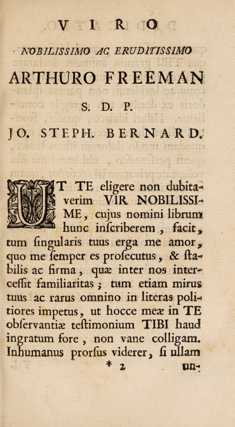 ' NOBILISSIMO AC ERUDlflSSlMO ARTHURO FREEMAN S. D. P. JO. STEPH. bernard; T TE eligere non dubita-^ verim VIR NOBILISSI¬ ME , cujus nomini librum hunc infcriberem , facit. tum lingularis tuus erga me amor, c]uo me lemper es prbfecutus, & Ha¬ bilis ac firma, quae inter nos ihter^ ceflit familiaritas ; tum etiam mirus tuus ac rarus omnino in literas poli¬ tiores impetus, ut hocce meae in TE oblervantiae teftimonium TIBI haud ingratum fore , non vane colligam. Inhumanus prorlus viderer, fi ullam «n-