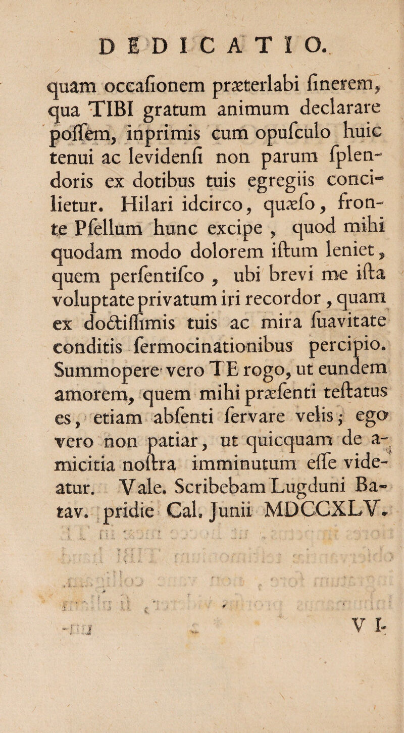 DEDICATIO. quam oceafionem praeterlabi finerem, qua TIBI gratum animum declarare polTem, inprimis cum opufculo huic tenui ac levidenfi non parum fplen- doris ex dotibus tuis egregiis conci- lietur. Hilari idcirco, quxfo, fron¬ te Pfellum hunc excipe , quod mihi quodam modo dolorem iftum leniet, quem perlentifco , ubi brevi me ifta voluptate privatum iri recordor, quam ex dodtidimis tuis ac mira fiiavitate conditis fermocinationibus percipio. Summopere-vero TE rogo, ut eundem amorem, quem mihi praefenti teftatus es, etiam abfenti fervare velis,- ego vero non patiar, ut quicquam de a- micitia noltra imminutum effe vide¬ atur. Vale. Scribebam Lugduni Ba- tav. pridie Cal. Junii MDCCXLV. V I-