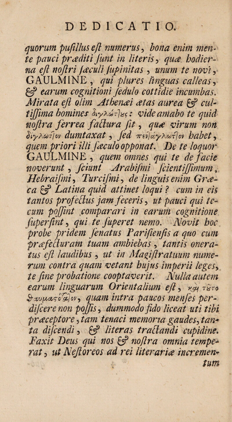 quorum puftllusejl numerus^ bona enim men¬ te pauci praediti junt in literisqua hodier¬ na ejl nojlriJaculi fupinitas , unum te novi', GAULMINE , qui plures hnguas calleas, ^ earum cognitioni Jedulo cottidie incumbas. Mirata eJl olim Athenai atas aurea £«? cul- tiffima homines ^yXurlac vide amabo te quid mjlra ferrea fabiura fit, qua virum non btyXufioi) dumtaxat, jed Trivldyxa-flov habet, quem priori illi Jaculo opponat. De te loquor GAULMINE , quem omnes qui te de facie noverunt, fciunt Arabifmi JcientiJfmum, Hebraifmi, Turcifmi, de linguis enim Gra¬ ea bS Datina quid attinet loqui ? cum in eis tantos projelius jam Jeceris, ut pauci qui te- cum pojfmt ^comparari in earum cognitione fuperfint, qui te Juperet nemo. Novit hoc 'probe pridem Jenatus Pariflenfis a quo cum prafeiiuram tuam ambiebas , tantis onera¬ tus ejl laudibus , ut in Magiflratuum nume¬ rum contra quam vetant hujus imperii leges, te fine probatione cooptaverit. Nulla autem earum linguarum Orientalium ejl, yfi ■rirt quam intra paucos menjes per- dijeere non pojfis, dummodo fido liceat uti tibi praceptore, tam tenaci memoria gaudes, tan¬ ta difeendi, ^ literas tradandi cupidine. Faxit Deus qui nos noflra omnia tempe-^ rat, ut Nejloreos ad rei literarice incremen¬ tum