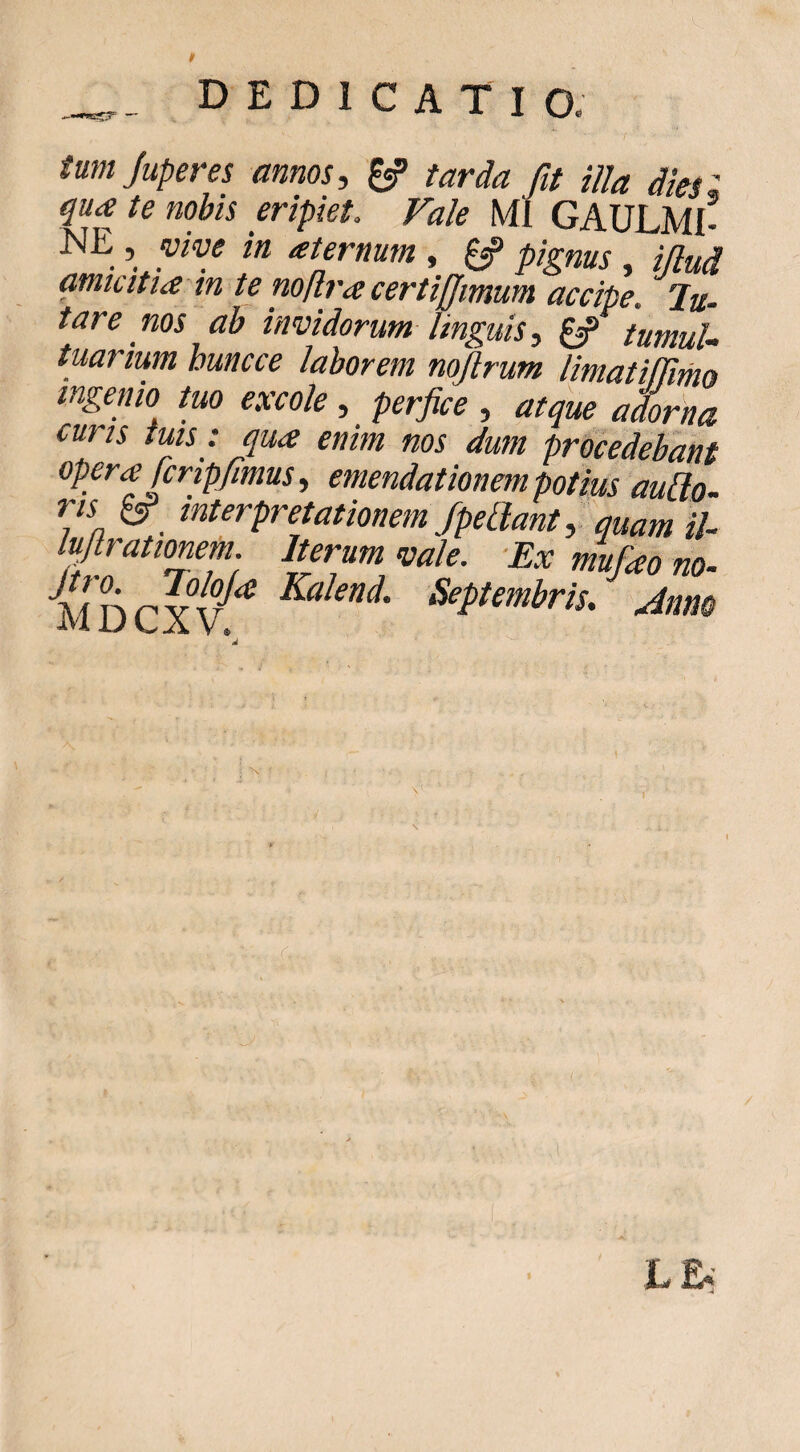 tumjuperes annos, ^ tarda fit illa dies i qua te nobis eripiet. Vale MI GAULMI- NE , yive in aternum , ^ pignus , iflud amicitia tn te noflra certiffmum accipe. Ju- tare nos ah invidorum linguis, ^ tumula tuarium huncce laborem nofirum limatilTimo ingenio tuo excole , perfice , atque adorna curis tuis : qua enim nos dum procedebant opera fcripfimus, emendationem potius auUo- ris ^ interpretationem JpeLlant, quam iU lufirationem. Iterum vale. -Ex mufao no^
