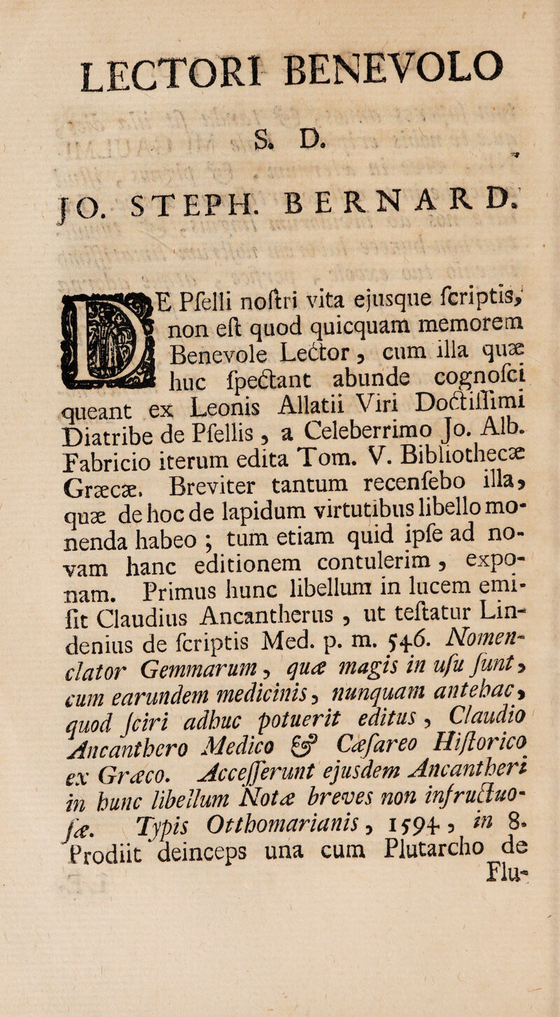 lectori benevolo a D. JO. STEPH. BERNARD, fE Pfelli noftri vita ejusqne fcriptis; non eft quod quicquarn memorem Benevole Le6tor j cum illa qu3e __ huc fpedant abunde cognofci queant ex Leonis Allatii Viri DoftilTimi Diatribe de Pfellis , a Celeberrimo Jo. Alb. Fabricio iterum edita Tom. V. Bibliothecsc Grr£C3E» Breviter tantum recenfebo illa> quse de hoc de lapidum virtul^ibus libello mo¬ nenda habeo ; tum etiam quid ipfe ad no¬ vam hanc editionem contulerim j expo¬ nam. Primus hunc libellum in lucem emi- fit Claudius Ancantherus , ut teftatur Lin- denius de fcriptis Med. p. m. 54.6. Momen- dator Gemmarum-, magis in ufu funty eum earundem medianis y nunquam antehacy quod Jciri adhuc potuerit editus, Claudio yincanthero Medico Ceefareo Hijlorico^ ex Graco. Mccefferunt ejusdem Ancantheri in hunc libellum Mota breves non injruduo- fa. Typis Otthomarianis, 1594., in 8. Prodiit deinceps una cum Plutarcho de Flu-