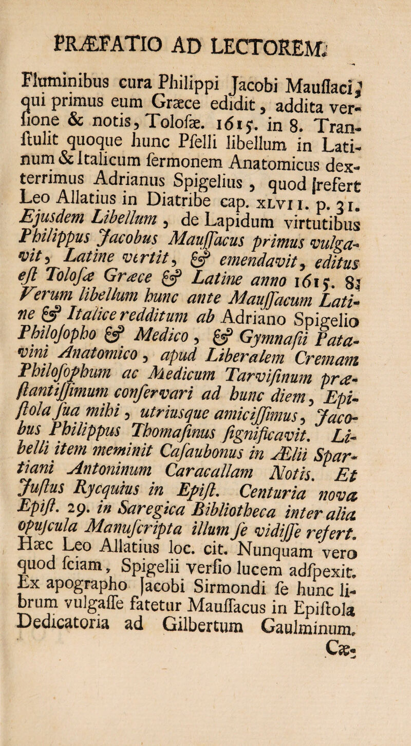 Fluminibus cura Philippi Jacobi Maullaci gui primus eum Graece edidit, addita ver- fione & notis, Tolofse. idij. in 8. Tran- llulit quoque hunc Pfelli libellum in Lati- nuru & Italicum fermonem Anatomicus dex¬ terrimus Adrianus Spigelitis , quod Irefert Leo Allatius in Diatribe cap. xlvx i. p 31. Ejusdem Libellum , de Lapidum virtutibus Philippus Jucobus Muuffucus primus vulzci- ^ emeudavit, editus ejl Tolofa Grace £«? Latine anno idiy. 84 Eevum libellum hunc ante -MauJJdcum Lati^ ne £«? Italice redditum ab Adriano Spigelio Philojopho Medico , Gymnafii Pata- 'iHni Anatomico, apud Liberalem Cremani Philofoj>bum ac Medicum Tarviftnum pra- flant ijjmum confer vari ad hunc diem^, EpU ftola fua mihi, utriusque amiciffimus ^ Jaco- bus Philippus Thomafmus fignificavit. Li- belli item meminit Cafaubonus in JEUi Spar¬ tiani Antoninum Caracallam Notis. Et fuflus Ryequius in Epijt. Centuria novet Epijt. 29. in Saregica Bibliotheca inter alia, opujcula Manuferipta illum fe vidiJTe refert. Haec Leo Allatius loc. cit. Nunquam vero quod Iciam, Spigelii verfio lucem adfpexit. Lx apographo |acobi Sirmondi le hunc li¬ mum vulgafle fatetur Mauflacus in Epiftola Dedicatoria ad Gilbertum Gaulminum. C«,