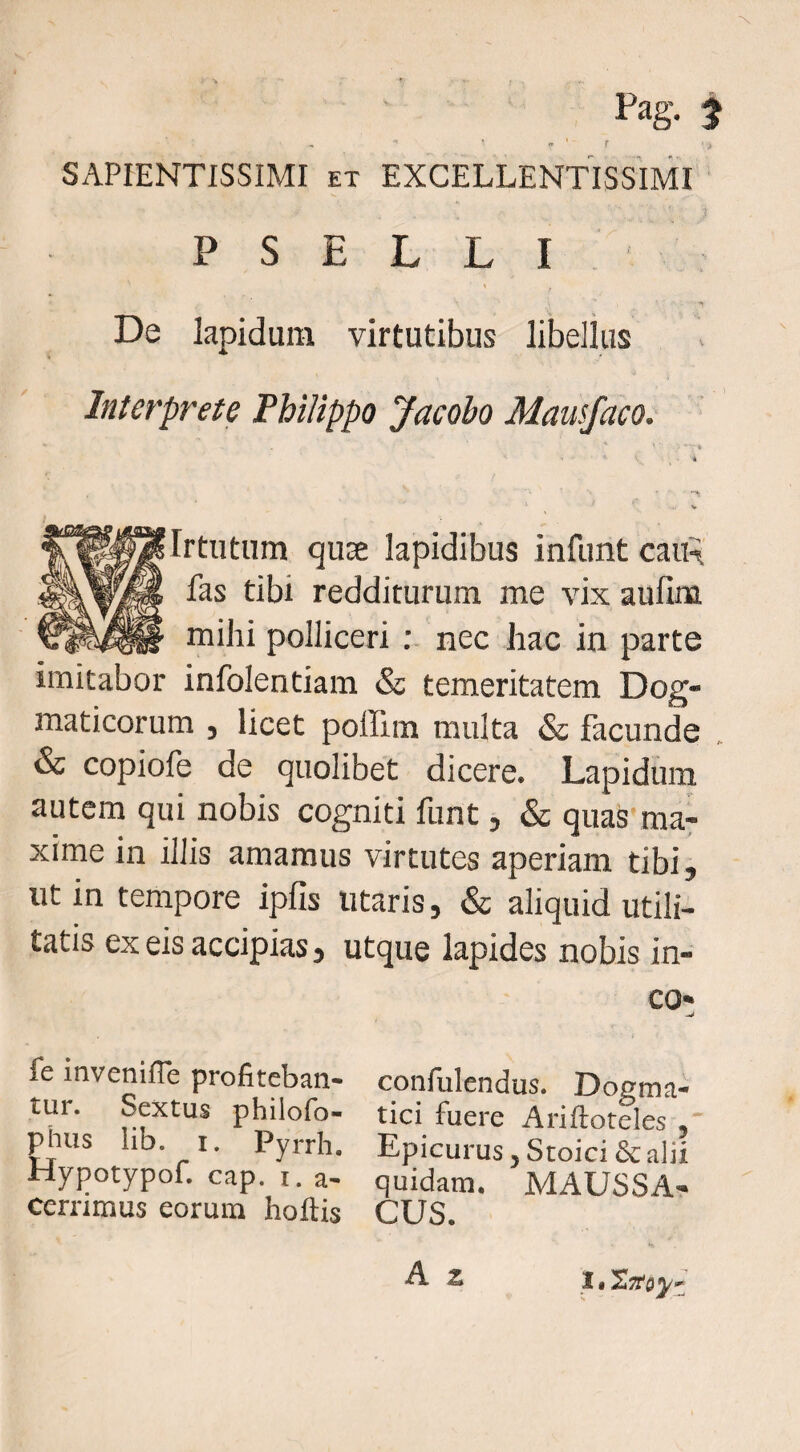 ■« * « . SAPIENTISSIMI ET EXCELLENTISSIMI P s E L L I De Iapidum virtutibus libellus Interprete Philippo Jacobo Mausfaco. * * V J Irtutum qus£ lapidibus infunt cau^ fas tibi redditurum me vix aufim mihi polliceri nec hac in parte imitabor infolentiam & temeritatem Dog¬ maticorum j licet poilim multa Sc facunde & copiofe de quolibet dicere. Lapidum autem qui nobis cogniti funt, & quas ma: xime in iliis amamus virtutes aperiam tibi, ut in tempore ipfis litaris, & aliquid utili¬ tatis ex eis accipias, utque lapides nobis in¬ eo* fe inveniffe profiteban- confulendus. Doema- tur. Sptus philofo- tici fuere Ariftoteles , ^lus lib. I. Pyrrh. Epicurus, Stoici & alii Hypotypof. cap. I. a- quidam. MAUSSA- cernmus eorum hoftis CUS. 11