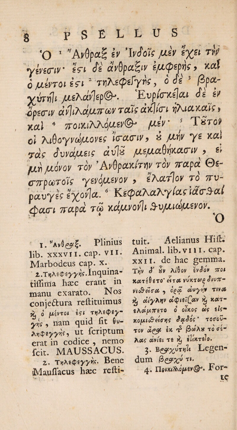 g pSELLUS ‘O ' A^Opag iv p-h 1%« rU ^Ivicriv sVt (xy&pci^fy sp,<psp^(f }ta( d MsyTOi ifi ^‘TtjKscpsfyr!;, o cfs ^ ^pa- jus^dy1sp@-. 'Eup/o-Kslat dsj/ cpsay (x^iAexpTTiiiVTaJf ix}^t(yi ^KicLytous * Kul * TToiKiAAo/jsy®- pir TSrof^ ol Ki^&yydpoyii lo-acriy, i pm ys itaj Totf dvV /ts^a^Kacrt)/^, s; 'fxy^povov rov ’AySpo^Kfrtjy roy Trapd ©£- CTTpociTOis ysyopsyoy > sAccrloy to ttv- poLvyk Ixovia.' Kgc?>aA.a7vy/(Xf wo-ya^ ^cici Tfctpcn TCA Kcpcyo^i Avp^ii^p-^yoy^ ^ 1. ”Av«e?(|. Plinius lib. XXXVII. cap. vi i. Marbodeus cap. x. 2. T ti A s (p € 5^ 5/>3 f. I n 1 tiffinla haec erant in manu exarato. Nos conjeftura reftituimus ^ 0 /Uivroi i?t rvjhiiPiy^ y^g, nam quid fit Ou- ^ ut Tcriptum erat in codice , nemo fcit. MAUSSACUS. 2. Bene Mauffacus h^c refti- tuit. Aelianus Hilt* Animal, lib.vili. cap. XXII. de hac gemma. T>jv S' iv a/6ov £vJ'ov •7^Q^ KOiTihrO' «TOt ilVTT^ vtcB^^coi ) o^oc ccoyy^v Tivoi ^ diyhtjv oI<I()hTQxv ^ koIt cAotjWTTSTO 0 oUog ug iU* KoiAiSeiffvig tocov- rov ^caAn Toc^e- Aet? av/gl TS iliKTilo. ?• Legen¬ dum 4. ricixi^oftsv®^. For¬ te