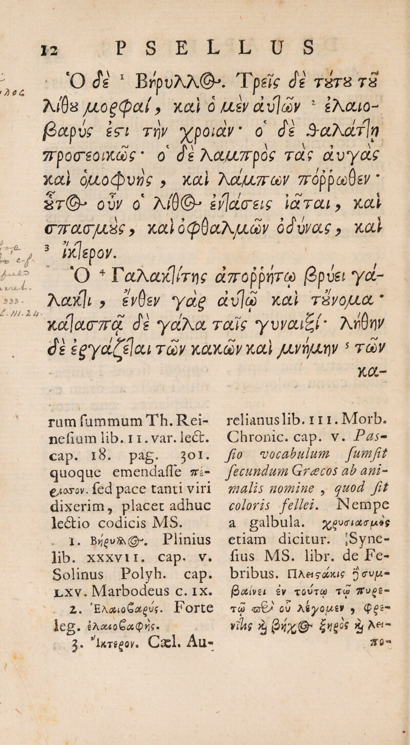 • 'O cfg ' BrpuAA©^. TpsK Si t» /j,Q^(paiy K(X.i 6 Uiv dvjdv ^ gAato- /3apw srj rtjv y^poidv o' Si 3-aKdrlp 7rpocrioix.(Zs ■ o' j'£ AaaTrpof ra? czuyaf Kai Oya.o<:pu»V ? Kai XdfjiTrouV 7r6ppct)QiV ‘ ar©^ ouj' o' A/8©^ iv\(i(Tiig idrai, Koci CTTCKrfX^i y %CL\,0<p^cCKfXm oSwCLi y Kul ^ litispoy. 'O raAaxJ/rrif dTTopptjTM fBpva ycc- AcckIi y iydsy ydg dvl(2 Kat rsyo/^cx.' ycalo-CTT^ Si ydKoPTMS yvyoLi^i' ArOiii' Si i^ycLlilcti T(^y Kctitcay Kai p.yy\jjj(\y' tcSv Y.CL- nim fummum Th. Rei- nefmm lib. 11. var. ledc, cap. i8. pag. 301. quoque emendaflb ^i(XTQv. fed pace tanti viri dixerim, placet adhuc ledlio codicis MS. . 1. Plinius lib. xxxvii. cap, v, Solinus Polyh. cap. Lxv. Marbodeus c. ix. 2. Forte leg. iAsuQQ(X(pm» 3. *’iKTi^Qv, Cxl. Au¬ relianus lib. III. Morb. Chronie, cap. v. Pas^ Jio vocabulum fumjit fecundum Graecos ah ani- malis nomine , quod fit coloris fellei. Nempe a galbula. etiam dicitur. ISyne- hus MS. libr. de Fe¬ bribus. YlkeisdKig gVu^u- l^aivsi £y TOUTca tw ^u^s- TW 'C3€/ OU kkyQIMV , (p^£- viltg