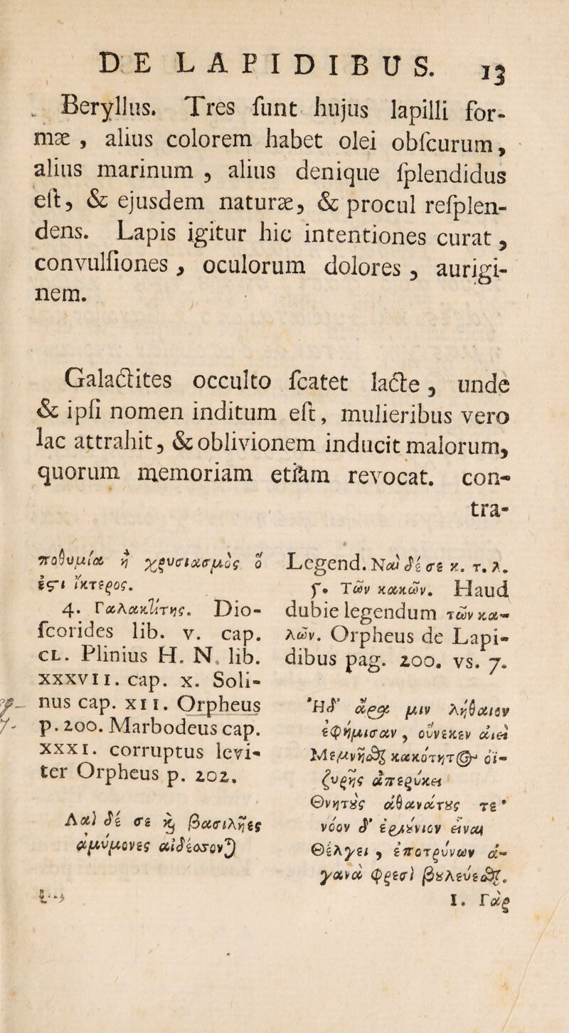 . Beryllus. Tres fiint hujus lapilli for- nise , alius colorem habet olei obfcurum, ■ alius marinum , alius denique fplendidus eft, & ejusdem naturae, & procul refplen- dens. Lapis igitur hic intentiones curat, convulfiones , oculorum dolores, aurigi- nem. Galadites occulto fcatet ladle, unde & ipli nomen inditum efc, mulieribus vero lac attrahit, & oblivionem inducit malorum, quorum memoriam etfem revocat, con¬ tra- 4. T<x,Aotvliri]g, Dio- fcorides lib. v. cap. CL. Plinius H. N. lib. XXXVII. cap. X. Soli- nus cap. XII. Orpheus p. 200. Marbodeiis cap. XXXI. corruptus levi^ ter Orpheus p. 202, Aot) Ci ^ % • •‘k Legend. Nm <rs z. t. f* Twv K<»KCVV, Plaud dubie legendum jctJv jcce— Awv. Orpheus de Lapi¬ dibus pag. 200. vs. 2<pnf^i(T0iV 5 ovviK^v dtei KiXKoryjT^ 0j« aTTi^yKH 0v)}T«V d^c&vdxiig t£ * voov ££/s?'v/oy j ifror^vvcisv d-^ I.