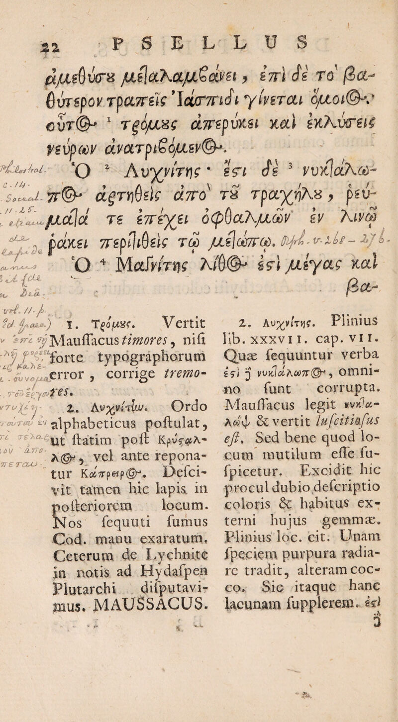 jUL^aKa.jULQdvH, sVl Si rS BuTipoy Tpa7rik’Jdff’7nSi yimai o^oi©^.' cvT@^ ' T^ojuiHg dTTipwsi Kal sK?vr^itg fivpMV dy(x.TpiS6/iiy&'. ‘O ^ Au^nVt)? • sVf Si ’ yv}iJdA(ii' Ili- TT^ derrjSsk dyro' ts rpayvA^, psu- > / A / «A ^ ca)ce< TnpfliSik rd 'O Mary/rn? A(B& i5’l /liyag x-cd fSot- ftf/. ' I. Vertit c. ■ S ,III../4a1cf T£ iTTi^i^ Q<pQa.K/xdv ey Aivd : 4.:^ £fM *t. s. : UrS'. //'/ , ^ srri timor es ^ nili f typdgraphorum , corrige z. Ordo Iv alpbabeticus poftulat, / a-£%a.e^^ ftatim poft Kpvf^^h^ vel ante repona¬ tur Kolffp^ipQ^, Oefci- vit tamen hic lapia in pofteriorem locum. Nos Tequuti fumus Cod. manu exaratum. Ceterum de Lychnite in notis ad Hydafpen Plutarchi difputavi- mus. MAUSSACUS. , 7~eo£(. ■7U i>V ne raM> Z, Av)(^vir^g. Plinius llb. XXXVII. cap. VI r. Quae fequuntur verba i<ji j vvyJdAwTfi^ y omni¬ no funt corrupta. MaufTacus legit Aw4> & vertit lufcitiafus eji. Sed bene quod lo¬ cum mutilum efle fu- fpicetur. Excidit hic procul dubio defcriptio coloris & habitus ex¬ terni hujiis gemmm. Plinius loc. cit. Unam fpeciem purpura radia¬ re tradit, alteram coc¬ co. Sic itaque hanc lacunam fupplereni. ed %