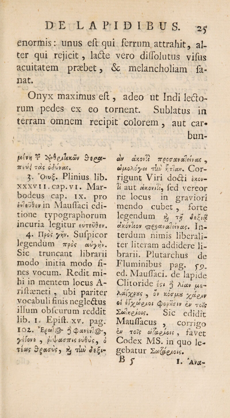 I D E L A P' I D I B U S. 2 j enormis: unus eft qui ferrum.attrahit, al¬ ter qui rejicit, lafte vero diflblutus vifus acuitatem prasbet, & melancholiam fa¬ nat. Onyx maximus eft, adeo ut Indi lefto- rum pedes ex eo tornent. Sublatus in terram omnem recipit colorem, aut car- mvj Toig 3. Plinius lib. XXXVI i.cap. VI. Mar- bodeus cap. ix. pro hlfevhvln Mauflaci edi¬ tione typographorum incuria legitur iVT^vkv. 4. npo? yyjv, Sufpicor legendum Trpog avyi^v. Sic truncant librarii modo initia modo fi¬ nes vocum. Redit mi¬ hi in mentem locus A- riftasneti , ubi pariter vocabuli finis negle&us illum obTcurum reddit lib. I. Epifi. ,xv. pag. 102. Q <poivitvl@^y yifovi 5 ivQvg ^ 0 'lluj bun- « dv uKQv^i TT^ctrxvofleiveii? j (a^oAoyei 'iIajj y^tIclv^ Cor¬ rigunt Viri dodli 1a aut dnoviVj fed vereor ne locus in graviori mendo cubet , forte legendum ctKQvItQv f^^ctv(x]eiyag. In¬ terdum nimis liberaii- ter literarn addidere li¬ brarii. Plutarchus de Fluminibus pag. pp, ed. Maufiaci. de lapide Clitoride hi 'j aUv Adfxpiif 5 OV Oi ^fx^ejoi (popS<ri» ou TOig XulyjeJoig. Sic edidit Maufiacus , coniVo cv rag ctifa^p^^oig , ravet Codex MS. in quo le¬ gebatur 2wgoe/o/5-, ^ T I.