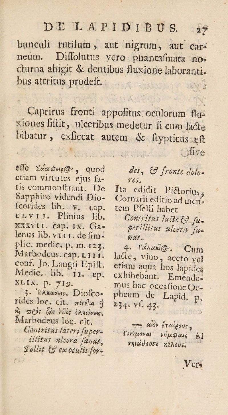 bunculi rutilum, aut'nigrum, aut car¬ neum. Diffolutus yero phantafraata nov fturna abigit & dentibus fluxione laboranti, bus attritus prodeft. .. ; k Caprinis fronti appofitus oculorum flu¬ xiones liftit, ulceribus medetur fi cum ladle bibatur, exficcat autem & ftypticus eft cfTe 5 quod etiam virtutes ejus fa¬ tis commonftrant. Dc Sapphiro videndi Dio- fcorides lib. v. cap. CLvii. Plinius lib. XXXVII. cap, IX. Ga¬ lenus lib. VI11. defim- plic. medie, p. m. izj. Marbodeus. cap. li 11. conf. Jo. Langii Epift. Medie, lib. ii. ep. XLIX. p. 719. EAKcJcreif, Diofco- rides loc. cit. Trivilcu q ^ 'SrO? S? ev7o^ gAKojVftf. Marbodeus loc. cit. C antri tus lateri fuper^ illitus ulcera fanat^ Tollit ex oculis for • . ii ve des^ ^ fronte dolo^ res. Ita edidit Pidlorius* Cornarii editio ad men¬ tem Pfelli habet Contritus la6ie^ fu^ perillitus ulcera fa^ nat, 4. TcihaKi(Qr, Cum la6te5 vino j aceto yel etiam aqua hos lapides exhibebant. Emende¬ mus hac occafione Or¬ pheum de Lapid. p* 234. vf. 43. v« •* M , / “T— CUiV iTOU^ovg ^ vv^(peui gv} xiAevs. ’ Ver*