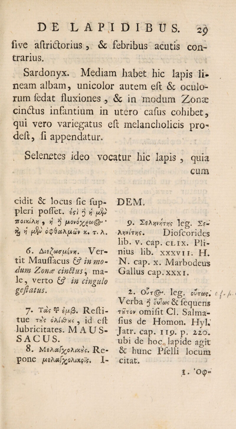 five aftridorius, & febribus acutis con¬ trarius. Sardonyx. Mediam habet hic lapis li¬ neam albam, unicolor autem efl & oculo¬ rum fedat fluxiones , & in modum Zon^ cindus infantium in utero cafus cohibet, qui vero variegatus eft melancholicis pro- defl, fi appendatur. Selenetes ideo vocatur hic lapis, quia cum cidit & locus fic fup- pleri pofTet. sVi q TJomAy} ) * o(p9aiAjuwv K, T. A. 6. Aii^cacruivv}, Ver¬ tit MaufTacus fsf in mo^ dum Zona cin6ius ‘^ ma¬ le , verto £5? in cingulo gefiatus. 7. ^ e//0. Refti- tue TfeV 6hlS-H<; 5 id efl: lubricitates. M A U S- SACUS. 8. h/iihat^ohiK^g» Re¬ pone I- DEM, p. SgAjjvjJr}?? leg. Ajjv/tjj?, Diofcorides lib. V. cap. cLix. Pli¬ nius lib. XXXVII. H. N. cap. X. Marbodeus Gallus cap. XXXI. 2.. OuT@^. oyrwgi Verba j ovlcag & fequens tSiov omilit Cl. Salma- fius dc Homon. HyL’ Jatr. cap. i ip. p. 210. ubi de hoc.^lapide agit & hunc Plelli locum citat. .i. ’0(p-