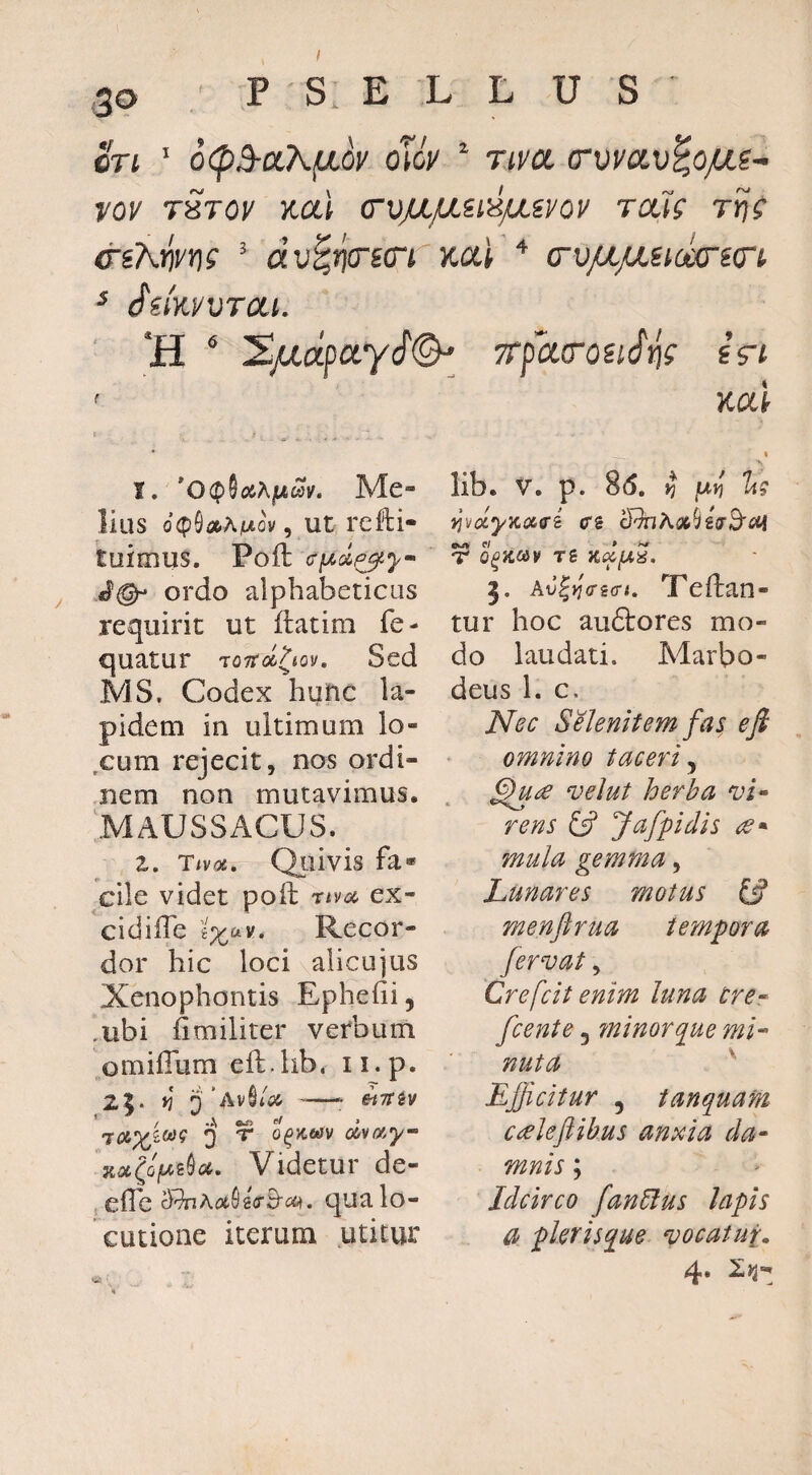 30 P S. E L L U S ort ’ 6(p3-(x,\fiov oToV ^ riva (rvvav^ojus-- vov rSrov y.a\ copLpLidpavov rais rijs &sKrim ^ au^jjcrsci Kal av/a/asioccnin ^ (^iiwvrai. H ^ '!EjUia^ayi(^ TrfarouSig sV/ ' Kai t, *0<jf)Sc6AjMWJ^. Me¬ lius d(^^a>AiuLov, Ut rcHi- luimus. Poft (Tfxd^y- JQ- ordo alphabeticus requirit ut ilatim fe- quatur roTrol^tov, Sed MS, Codex hunc la¬ pidem in ultimum lo- ,cum rejecit, nos ordi¬ nem non mutavimus. \MAUSSACUS.^ z. Tiva. Qtiivis fa* cile videt pofi; nva ex- cidiffe ix^v. Recor¬ dor hic loci alicujiis Xenophontis Epliefii, .ubi limiliter verbum omiffum eft.lib. ii.p. 2|. »? i)' -- SiTT^V xjt(ops0(34. Videtur de- efle qua lo¬ cutione iterum utitur w • \ I lib. V. p. 86. »? jW)? yjvixyKixffi (Ts cRnA{»(/g!r3'<3tj p/ » T O^aOiV TS j. AtJ|)f(rgcr<. TTeflan- tur hoc auftores mo¬ do laudati. Marbo- deus 1. c. Nec Selenitem fas e fi omnino taceri^ velut herba rens Jafpidis mula gemma, Lunares motus IS menftrua tempora fervat, Crefeit enim luna cre-^ fcente, ?ninorque mi-- nuta ^ Efficitur 5 tanquam ceeleflihus anxia da~ mnis; Idcirco fan6lus lapis a plerisque vocatui. 4.