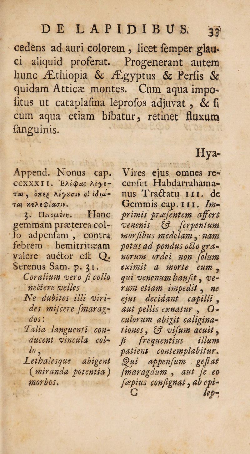 cedens ad auri colorem , licet femper glau* ci aliquid proferat. Progenerant autem hunc iEthiopia & ALgyptus & Perfis & quidam Atticae montes. Cum aqua impo¬ litus ut cataplafma leprofos adjuvat, & fi cum aqua etiam bibatur, retinet fluxuna fanguinis. Append. Nonus cap. CCXXXII. ‘£A6<pc« TfiW y hiyiiffiv ol X€A€(p»Wiy. Uivof^ivvi, Hanc gemmam praeterea col- ' lo adpenfam , contra febrem hemitrit^am yalere auftor eft a Serenus Sam. p. 31. Coralium vero fi collo ne5iere velles Ne dubites illi viri~ des mifcere fmarag^ dos: Talia layiguenti con^ duceni vincula coh lo, JLethalesque abigent (^miranda potentia) morbos. Hya* Vires ejus omnes re- cenfet Habdarrabama- nus Traftatu iii, dc Gemmis cap. 111. f rimis pr^fentem affert venenis £5? ferpentum morfibus medelam,' nam potus ad pondus o5io gra^ norum ordei non folum eximit a morte eum , qui venenum haufit y ve* rum etiam impedit, ne ejus decidant capilli y aut pellis exuatur , O- culorum abigit caligina* tioneSy £5? vifum acuit ^ fi frequentius illum patiens contemplabitur, ^i appenfum . geftat fmaragdum , aut fe eo f^pius confignat 5 ab epi* G Ufz
