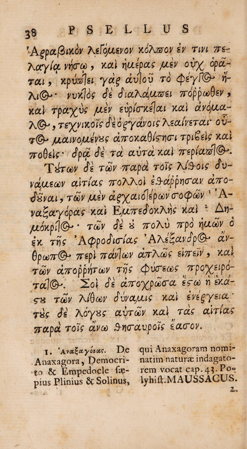 'A^pajStxov K^fopLivov %ohwoy b rivi m-z Karyict vr)(rc6, ml r\fj.ka.i fxb ou% op<^- rai j xpvJjsi. yd^ dviov to 4)g'yr(^ n- yvxlb S SiciKcifxwii 7rdppa)6sy > xai rpoLXvi fxlv svpicrKsjixi xctl dvo/xcc- K©'} Tg^>'JX.oJ'f di d ^ydvo is Xictivirctv o u- T(^ /JLCClVOjULiv^Sg dTTOXCL^kWi TptSsig xoli TToQsk' dp(z cS^s TU avrd xal 7np(:cml(^. 'Thtccv di Tm TTOLpa rok Kfyoig dv- vdfUsodv cgmcLi ttoKKo) sSrdppric^K diro- dSvoLi, Tm fxb tx^xafdlspai^frocpMi/' ’A- ya^ctyopctf Koti E/^TTsdoxAtj^ xui juoKpfl©^ * Ttev ds a ttoAu 7rpd o SK Trjf 'A<ppodmix.g ''AXi^cadp^ dv- SpuiTT©^ TTspi Trdylocv djrXdi d%iiv y xa\ TUiV djtoppw^v Tr)g ^wrgft)? ^^7rpo%sfpO“ Tai©-. 2o| di dn-QXpd(rct Uoo ji kd-. ,5-a Tdv Ai^ciiy dvyctjxig xal ivi^ysicc' raf ds Adya? ayjdy xa\ tccs ctiriccg TTCipd ToJg dvcd S-ijifixupoig iacov. 1, *AvA^tx-yopoc,^. D;C c^ui Ansx<igorarn norni* Av^axagora, Pemocri- natim naturas indagato- to & Empedocle rem vocat cap. 4^ P0« pius Plinius & SolinuSj lyhift.MAUSSACUS.