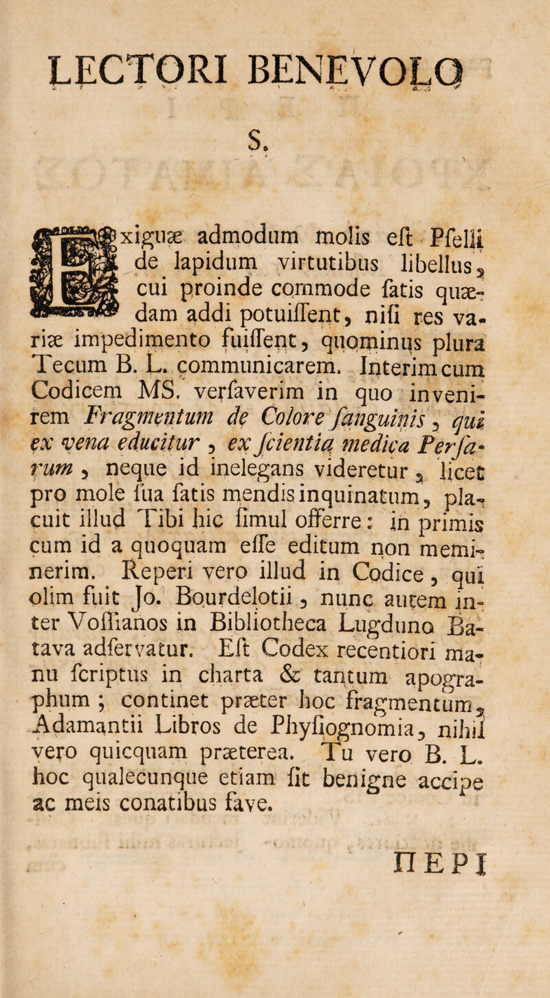 LECTORI BENEVOLO ixigiiae admodum molis eft Pfelli de lapidum virtutibus libellusj cui proinde commode fatis qute- dam addi potuiffept, nifi res va- t\x impedimento fuiffent, quqminqs plura Tecum B. L. communicarem. Interirncum Codicern MS. verfaverim in quo inveni¬ rem Fragnwitum de Colore fanguinis ^ ^ui ex vena educitur , exjcientia, medica Perfa- rum , neque id inelegans videretur 3, licec pro mole lua fatis rriendis inquinatum, pla-i cuit illud Tibi hic fimul offerre: in primis cum id a quoquam effe editum rion memi^ nerim. Reperi vero illud in Codice, qui olim fuit Jo. Bo.urdelotii, nunc autem in¬ ter Voffianos in Bibliotheca Lugduno Ba¬ tava adfervatur. Eft Codex recentiori ma¬ nu fcriptus in cliarta & tantum apogra- phum ; continet praeter hoc fragmentum, Adamantii Libros de Phyfiognomia, nihii vero quicquam praeterea. Tu vero B. L. hoc qualecunque etiam fit benigne accip ac meis conatibus fave. w nEPi