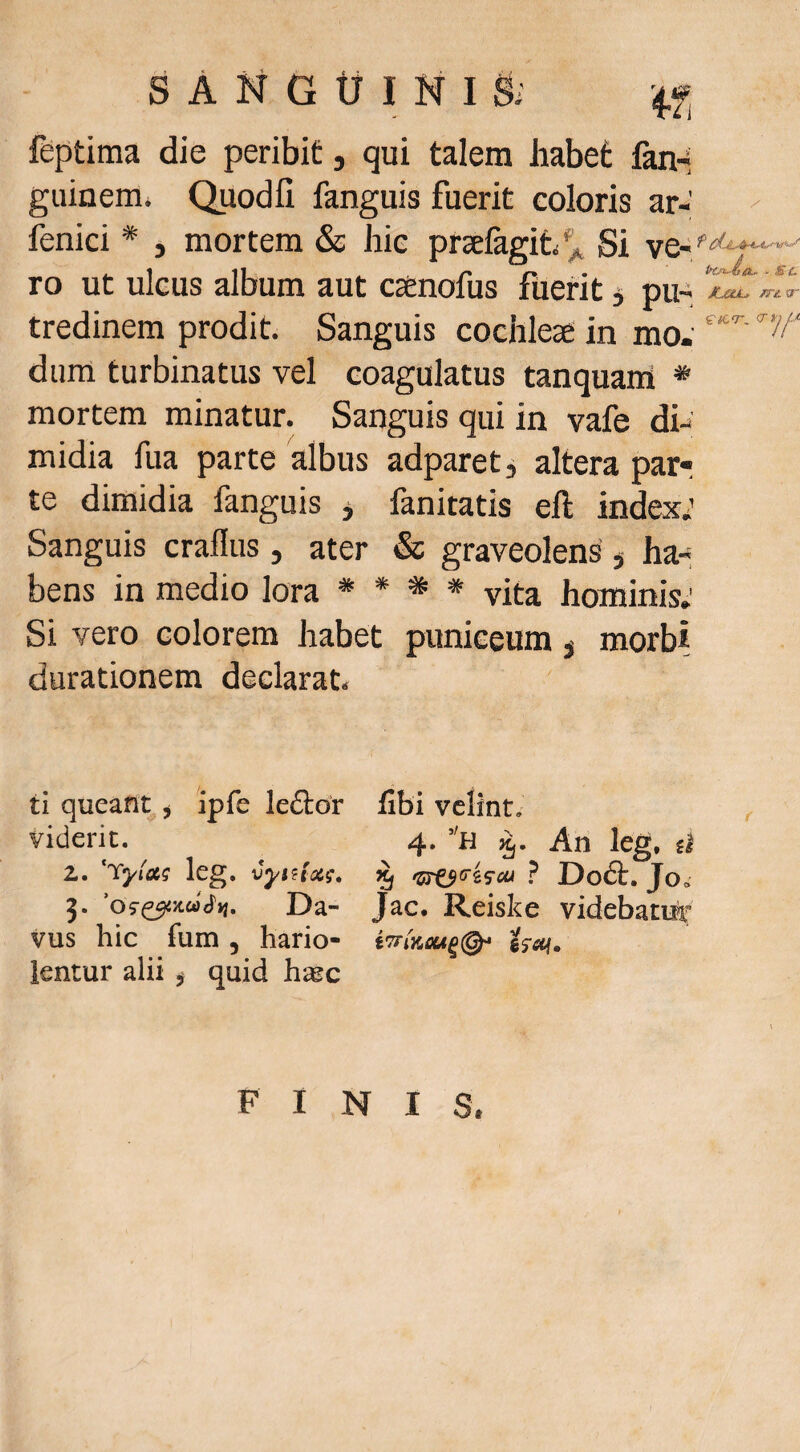 feptima die peribit, qui talem habet fan-< guiaem* Quodfi fanguis fuerit coloris ar- fenici * , mortem & hic prselagit/^ Si ve- ro ut ulcus album aut csenofus fuerit ^ pu-i tredinem prodit. Sanguis cochleae in mo.' dum turbinatus vel coagulatus tanquam * mortem minatur. Sanguis qui in vafe dh' midia fua parte albus adparet, altera par¬ te dimidia fanguis ^ fanitatis eft index; Sanguis craflus, ater & graveolens' j ha-, bens in medio lora * * * * vita hominis; Si vero colorem habet puniceum ^ morbi durationem declarat tl queant^ ^ ipfe lettor iibi velint, viderit. 4. ’'n An leg, d Z. 'tyla; leg. vyntxi. ^ •5rej«'4S'«' ? Do6t. Jo,- 3. 'o9^-Kuiyi. Da- Jac. Reiske videbatiir vus hic fum, hario- i^ai. lentur alii ^ quid htec FINIS,