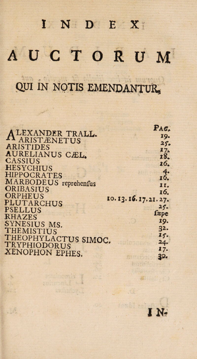 1 N D E Xr A U C TORUM QJJI IN NOTIS EMENDANTUKs ALEXANDER TRALL. ^ ARIST^NETUS ARISTIDES AURELIANUS CiEL. CASSIUS HESYCHIUS HIPPOCRATES MARBODEUS reprehenfus ORIBASIUS ORPHEUS PLUTARCHUS PSELLUS RHAZES SYNESIUS MS. themistius theophylactus simoc tryphiodorus XENOPHON EPHES. to. 13.16, Pac. 19. »7. 18. 16. 4. 16. ir, 16, 17.21.27. 2f. fsspc 19. 3^- if. 24. 17.