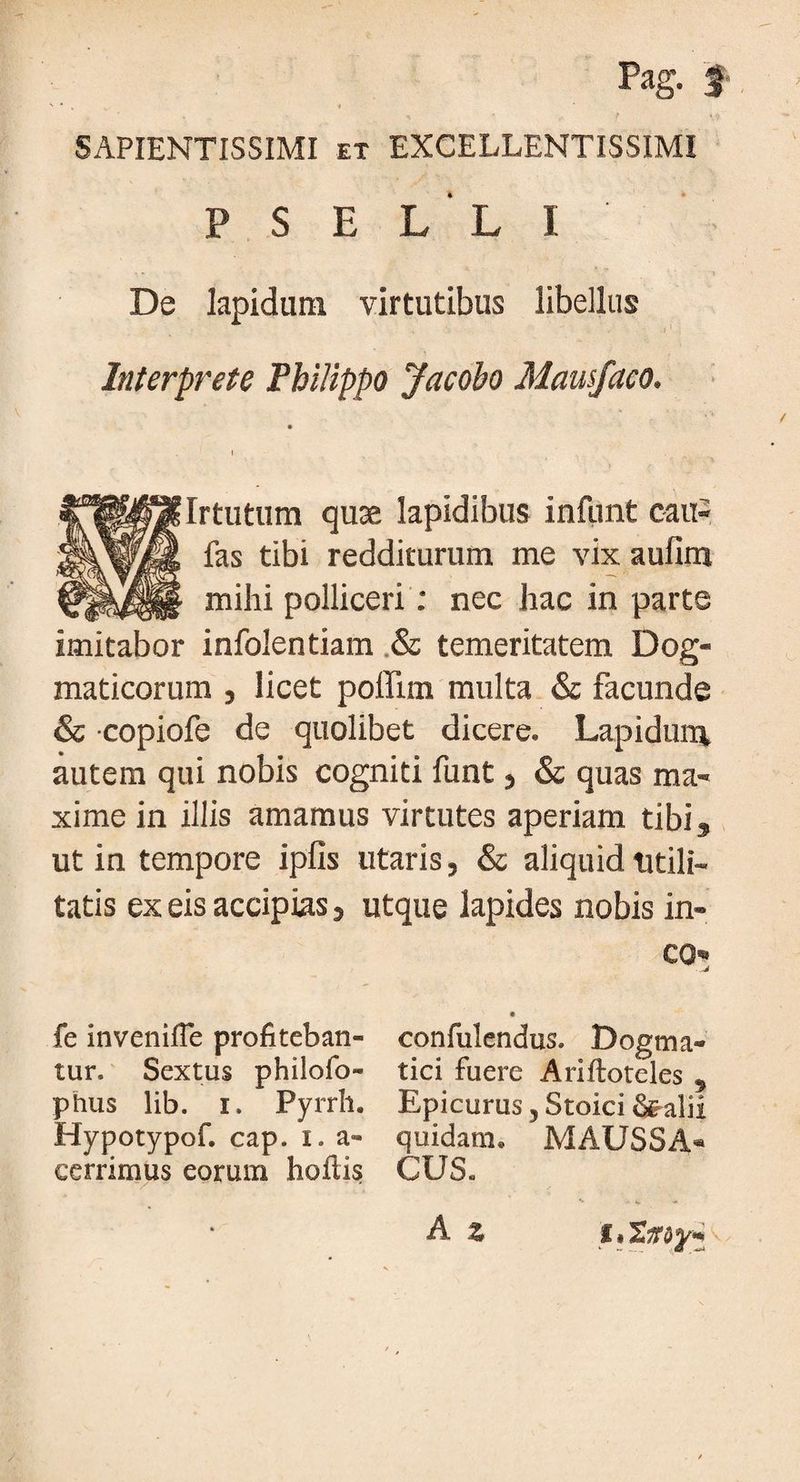 Pag. f « SAPIENTISSIMI et EXCELLENTISSIMI P S E L L I De lapidum virtutibus libellus Interprete Philippo Jacobo Mausfaeo. l . . Irtutum quae lapidibus infiint cau- fas tibi redditurum me vix aufim mihi polliceri: nec hac in parte imitabor infolentiam & temeritatem Dog¬ maticorum j licet poffim multa & facunde & copiofe de quolibet dicere. Lapidum autem qui nobis cogniti funt, & quas ma¬ xime in illis amamus virtutes aperiam tibi, ut in tempore ipfis utaris, & aliquid utili¬ tatis ex eis accipias, utque lapides nobis in¬ eo» - fe inveniffe profiteban- confulendus. Dogma** tur. Sextus philofo- tici fuere Ariftoteles 5 phus lib. i» Pyrrh. Epicurus,Stoici&alii Hypotypof. cap. i. a- quidam. MAUSSA* cerrimus eorum hoflis CUS. A %