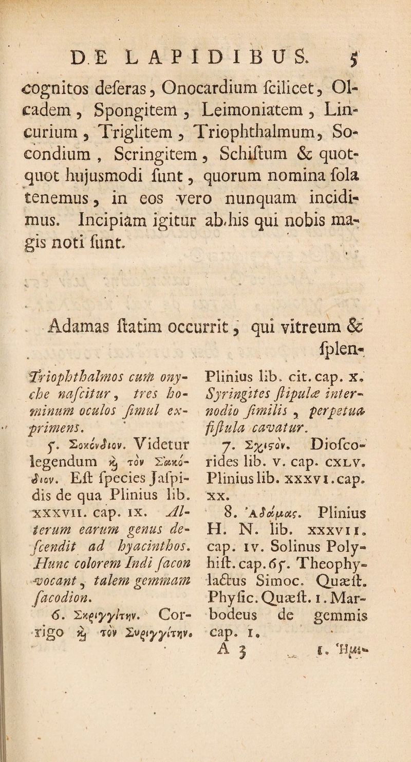 cognitos deferas, Onocardium fcilicet, 01- cadem , Spongitem , Leimoniatem , Lin- curium , Triglitem , Triophthalmum, So- condiurn , Scringitem , Schiftum & quot¬ quot hujusmodi funt, quorum nomina fola tenemus, in eos vero nunquam incidi¬ mus. Incipiam igitur ab-his qui nobis ma¬ gis noti funt. Adamas ftatim occurrit, qui vitreum & fplen- friophtbalmos cmh ony- Plinius lib. cit.cap. x, che nafcitur, tres ho- Syringttes ftipuhse inter¬ minum oculos fimul ex- no dio fimilis ? perpetua* primens. fiflula cavatur. y. SoKcvtbcv. Videtur 7. Diofco»' legendum tov sko- rides lib. v. cap. cxlv» «bov. Eft fpecies Jafpi- Plinius lib. xxxvi. cap» dis de qua Plinius lib. xx. xxxvii. cap. ix. AU 8. Plinius terum earum gemis de- H. N. lib. xxxvxi» fcendit ad hyacinthos. cap. iv. Solinus Poly» Hunc colorem Indi facon hift. cap. <5y. Theophy» vocant, talem gemmam ladtus Simoc. Quadt. facodion. Phyfic. Quadi. 1. Mar- <5. 'ZKqiyyhviv.' Cor- bodeus de gemmis rigo Jtj tgv cap. i6 A 3 1. 'Has-