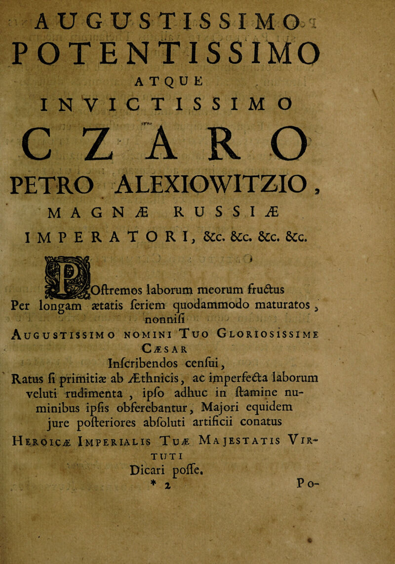 ftremos laborum meorum fructus Per longam*«tatis feriem quodammodo maturatos 5 nonnifi Augustissimo nomini Tuo Gloriosissime CAESAR Infcribendos cenfiii, Ratus fi primitiae ab ^Ethnicis, ac imperfe&a laborum veluti rudimenta , ipfo adhuc in ftamine nu¬ minibus ipfis obferebantur, Majori equidem jure pofteriores abfoluti artificii conatus Heroica Imperialis Tua Majestatis Vir¬ tuti Dicari polfe. * i P o- AUGUSTIS SIMO: POTENTISSIMO ATQUE IN VICTISSIM O