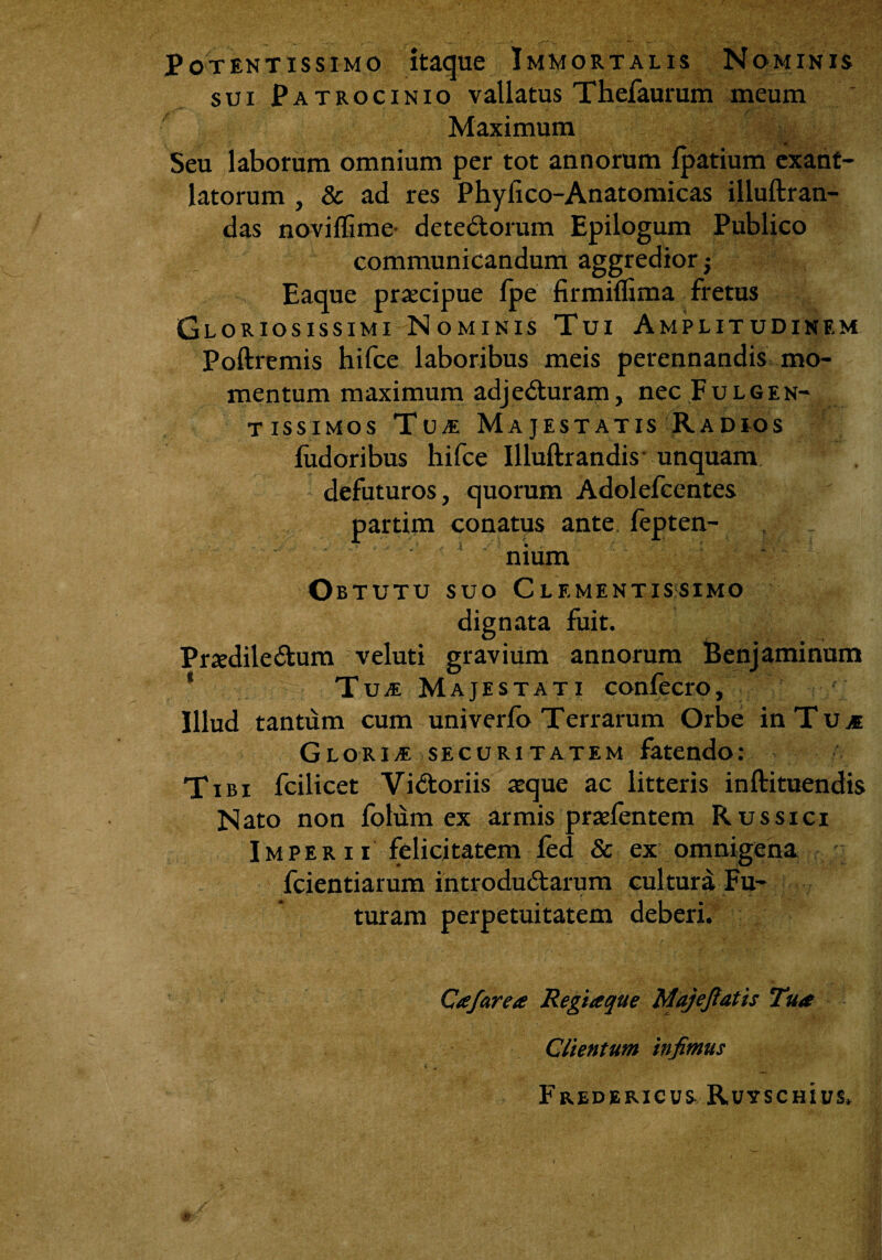 Potentissimo itaque Immortalis Nominis sui Patrocinio vallatus Thefaurum meum Maximum Seu laborum omnium per tot annorum Ipatium exant¬ latorum , & ad res Phylico-Anatomicas illuftran- das noviffime detedorum Epilogum Publico communicandum aggredior; Eaque praecipue fpe firmiflima fretus Gloriosissimi Nominis Tui Amplitudinem Poftremis hifce laboribus meis perennandis mo¬ mentum maximum adjeduram, necFuLGEN- t issimos Tua Majestatis Radios ludoribus hifce Illuftrandis unquam defuturos, quorum Adolefcentes partim conatus ante fepten- nium Obtutu suo Clementis simo dignata fuit. Prxdiledum veluti gravium annorum Benjaminum % TujE Majestati confecro, Illud tantum cum univerlb Terrarum Orbe inTujC GlorivE securitatem fatendo: Tibi fcilicet Vidoriis aeque ac litteris inftituendis Nato non folum ex armis praefentem Russici Imperii felicitatem fed & ex omnigena fcientiarum introdudarum cultura Fu¬ turam perpetuitatem deberi. Cafarea Regiaque Majefiatis Tua Clientum infimus FrEDERICUS RuySCHlUS.