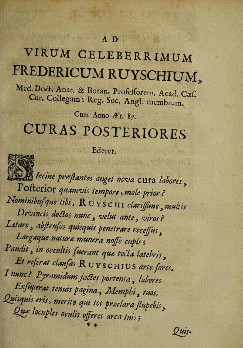 A D VIRUM CELEBERRIMUM fredericum ruyschium, Me rn,° r' nnat- & ?0tan- Acad. C*C Cur. Collegam: Reg. Soc. Angi, membrum. Cum Anno JEt. 87. CURAS POSTERIORES Ederet. ^^^^.Iccinc proflantes auget nova cura labores , Fofterior quamvis tempore, mole prior ? Nomimbufjue tibi, Ruyschi clanjjime,multis ' Devincis dottos nunc} <velut ante, viros ? L&tare , abfrufos quisquis penetrare receffus 3 Largaque natura munera noffe cupis; * Pandit, m occultis fuerant qua tetta latebris, Et referat claufas R u Y S C H1U S arte fores. / nunc / Pyramidum j ades portenta , labores Exfuperat tenuis pagina, Mempbi, tuos. Quisquis eris, merito qui tot prae lar a fupebis, Quf locuples oculis offeret arca tuis > * * Quis-