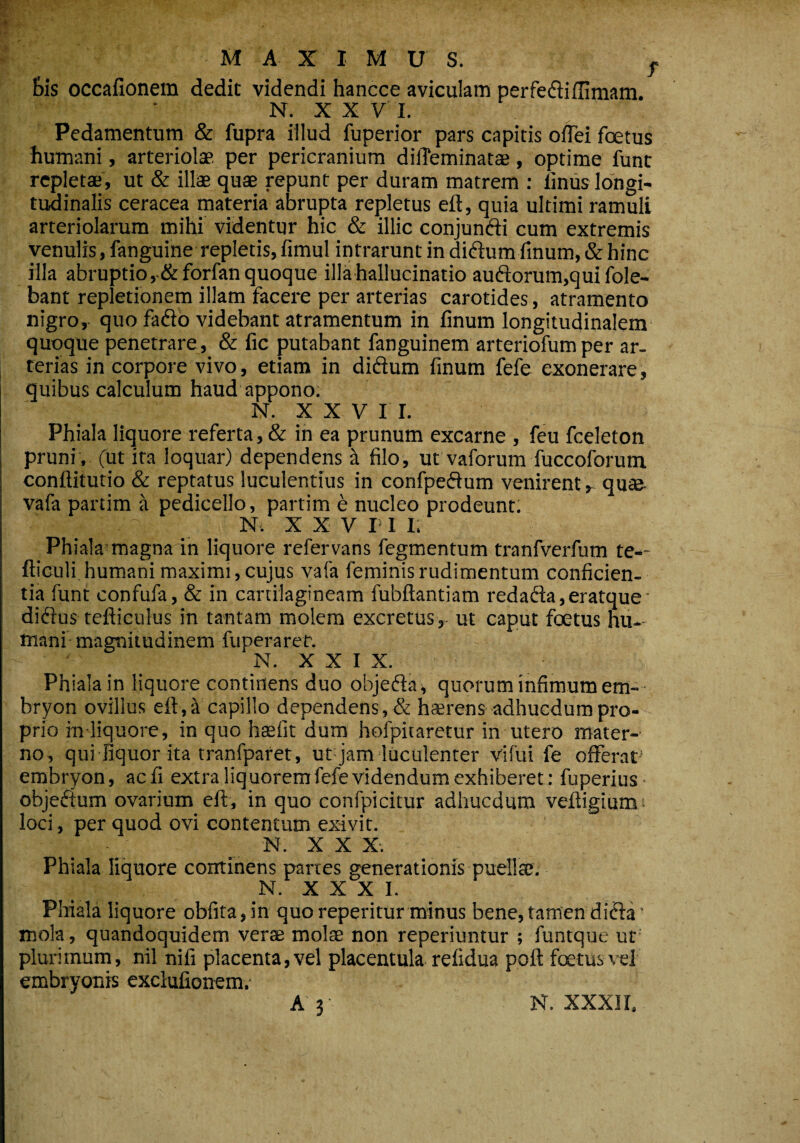 MAXIMUS. , Bis occafionem dedit videndi hancce aviculam perfediffimam. N. X X V I. Pedamentum & fupra illud fuperior pars capitis offei foetus humani, arteriolae per pericranium diffeminatae , optime funt repletae, ut & illae quae repunt per duram matrem : linus longi¬ tudinalis ceracea materia abrupta repletus eft, quia ultimi ramuli arteriolarum mihi videntur hic & illic conjundi cum extremis venulis, fanguine repletis, fimul intrarunt in didum finum, (Schine illa abruptio ,-&forfan quoque illa hallucinatio audorum,quifole- bant repletionem illam facere per arterias carotides, atramento nigro, quo fado videbant atramentum in finum longitudinalem quoque penetrare, & fic putabant fanguinem arteriofum per ar¬ terias in corpore vivo, etiam in didum finum fele exonerare, quibus calculum haud appono. N. X X V I I. Phiala liquore referta, & in ea prunum excarne , feu fceleton pruni , (ut ita loquar) dependens a filo, ut vaforum fuccoforum confiitutio & reptatus luculentius in confpedum venirent r quae vafa partim a pedicello, partim e nucleo prodeunt. V . N. XXVIII. Phiala magna in liquore refervans fegmentum tranfverfum te-- fticuli humani maximi, cujus vafa feminis rudimentum conficien¬ tia funt confufa, & in cartilagineam fubftantiam redada,eratque didus tefticuius in tantam molem excretus, ut caput foetus hu¬ mani magnitudinem fuperaret. N. X X I X. Phiala in liquore continens duo objeda, quorum infimum em- bryon ovilius eft,ii capillo dependens, & haerens adhucdumpro¬ prio in liquore, in quo htefit dum hofpitaretur in utero mater¬ no, qui liquor ita tranfparet, ut jam luculenter vifui fe offerat embryon, aefi extraliquoremfefevidendumexhiberet: fuperiuS' objedum ovarium eft, in quo confpicitur adhucdum veftigiums loci, per quod ovi contentum exivit. - N. X X X. Phiala liquore continens partes generationis puella;. N. X X X I. Phiala liquore obfita,in quo repentur minus bene, tamen dida’ mola, quandoquidem verae molae non reperiuntur ; funtque ut plurimum, nil nifi placenta, vel placentula refidua poft foetus vel embryonis exclufionem.