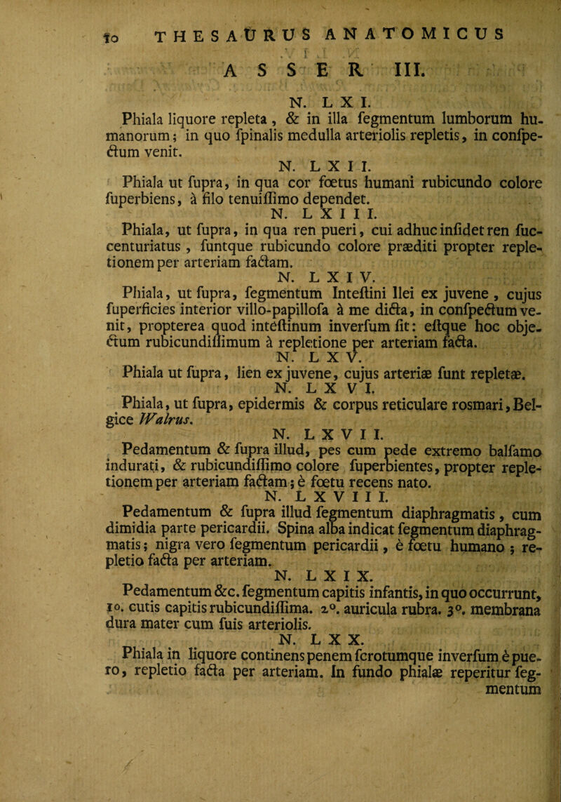 to THES A tJ RUS ANATOMICUS f _ '• Y; : i [■'} f-' -'V; 4iV* . A S S E R III. N. L X I. Phiala liquore repleta , & in illa fegmentum lumborum hu¬ manorum; in quo fpinalis medulla arteriolis repletis, in confpe- ftum venit. N. L X I I. Phiala ut fupra, in qua cor foetus humani rubicundo colore fuperbiens, & filo tenuiflimo dependet. N. L X I I I. Phiala, ut fupra, in qua ren pueri, cui adhucinfidetren fuc- centuriatus, funtque rubicundo colore praediti propter reple¬ tionem per arteriam fadam. N. L X I V. Phiala, ut fupra, fegmentum Inteftini Ilei ex juvene , cujus fuperficies interior villo-papillofa & me difta, in confpeftum ve¬ nit, propterea quod inteftinum inverfumfit: eftque hoc obje- dtum rubicundillimum & repletione per arteriam fafta. N. L X V. Phiala ut fupra, lien ex juvene, cujus arteriae funt repletae. N. L X V I. Phiala, ut fupra, epidermis & corpus reticulare rosmari,Bel¬ gice Walrus. N. L X V I I. Pedamentum & fupra illud, pes cum pede extremo balfamo indurati, & rubicundiflimo colore fuperbientes, propter reple¬ tionem per arteriam faftam; e foetu recens nato. N. L X V I I I. Pedamentum & fupra illud fegmentum diaphragmatis, cum dimidia parte pericardii. Spina alba indicat fegmentum diaphrag¬ matis ; nigra vero fegmentum pericardii, e foetu humano ; re¬ pletio fafta per arteriam. N. L X I X. Pedamentum &c. fegmentum capitis infantis, in quo occurrunt, io. cutis capitis rubicundiffima. z°. auricula rubra. 30. membrana dura mater cum fuis arteriolis. N. L X X. Phiala in liquore continens penem fcrotumque inverfum £ pue¬ ro, repletio fafta per arteriam. In fundo phialae reperitur feg¬ mentum