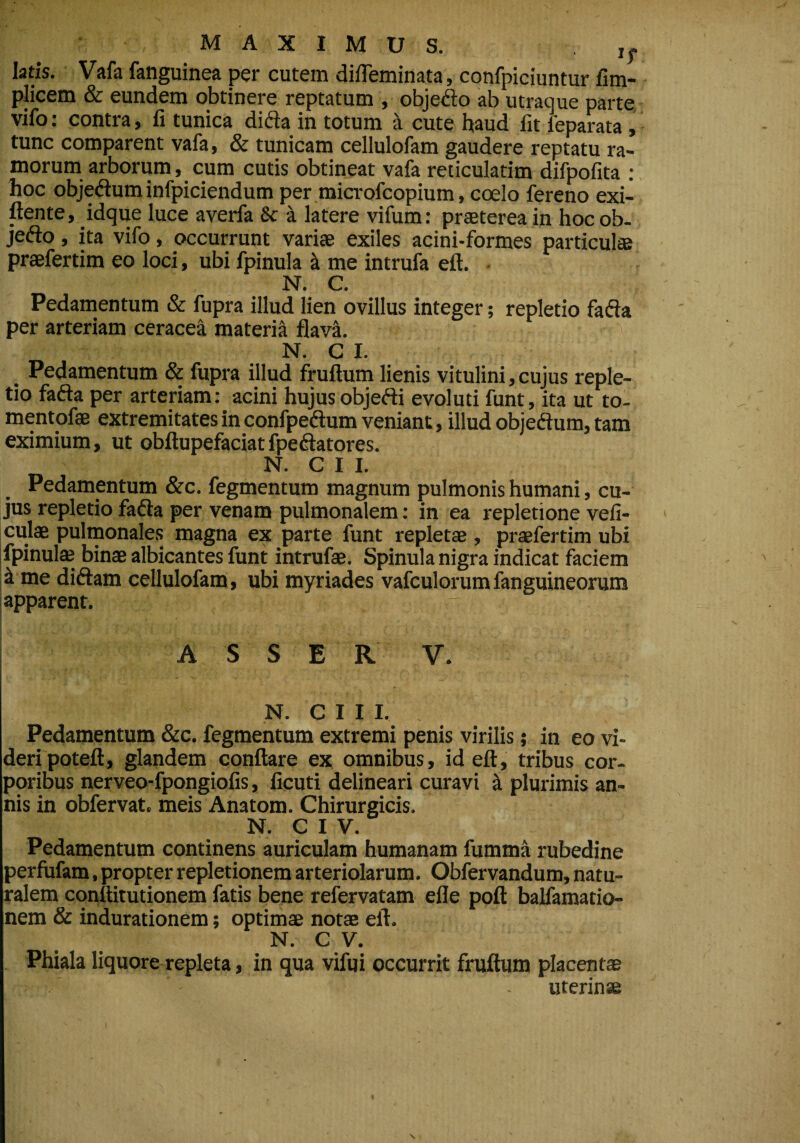 latis. Vafa fanguinea per cutem difleminata, confpiciuntur fim- plicem & eundem obtinere reptatum , objedo ab utraque parte vifo: contra, fi tunica dida in totum a cute haud fit feparata , tunc comparent vafa, & tunicam cellulofam gaudere reptatu ra¬ morum arborum, cum cutis obtineat vafa reticulatim difpofita : hoc objedum infpiciendum per microfcopium, coelo fereno exi- ftente, idque luce averfa & a latere vifum: praeterea in hocob- jedo, ita vifo, occurrunt variae exiles acini-formes particulae praefertim eo loci, ubi fpinula a me intrufa eft. N. C. Pedamentum & fupra illud lien ovillus integer; repletio fada per arteriam ceracea materia flava. N. C I. Pedamentum & fupra illud fruftum lienis vitulini,cujus reple¬ tio fada per arteriam: acini hujus objedi evoluti funt, ita ut to- mentofae extremitates in confpedum veniant, illud objedum, tam eximium, ut obftupefaciatfpedatores. N. CII. Pedamentum &c. fegmentum magnum pulmonis humani, cu¬ jus repletio fada per venam pulmonalem: in ea repletione vefi- culae pulmonales magna ex parte funt repletae , praefertim ubi [fpinulae binae albicantes funt intrufae. Spinula nigra indicat faciem k me didam cellulofam, ubi myriades vafculorumfanguineorum apparent. - ASSER V. N. CII I. Pedamentum &c. fegmentum extremi penis virilis; in eo vi¬ deri poteft, glandem conflare ex omnibus, id eft, tribus cor¬ poribus nerveo-fpongiofis, ficuti delineari curavi k plurimis an¬ nis in obfervat. meis Anatom. Chirurgicis. N. C I V. Pedamentum continens auriculam humanam fumma rubedine perfufam, propter repletionem arteriolarum. Obfervandum, natu¬ ralem cqnftitutionem fatis bene refervatam efle poft balfamatio- nem & indurationem; optimae notae eft. N. c v- Phiala liquore repleta, in qua vifqi occurrit fruftum placentae - uterinae